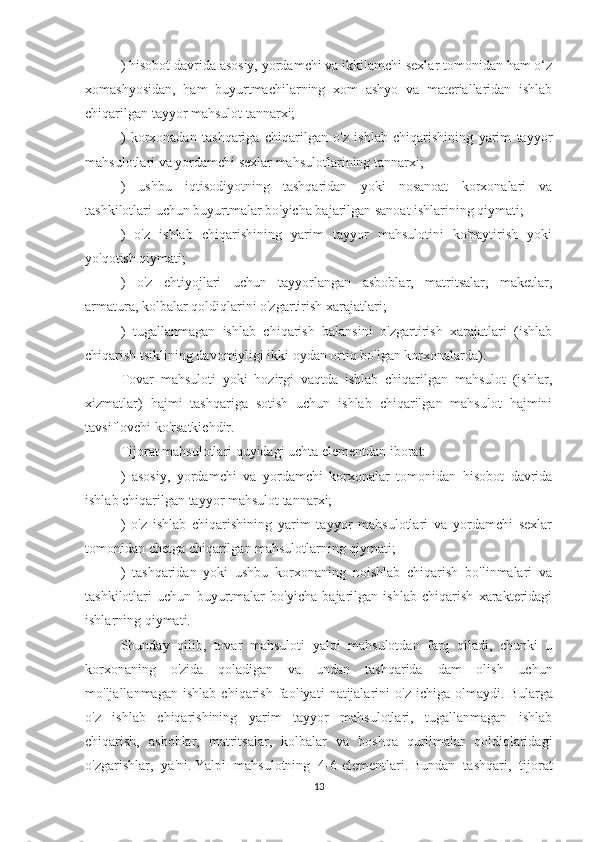 ) hisobot davrida asosiy, yordamchi va ikkilamchi sexlar tomonidan ham o‘z
xomashyosidan,   ham   buyurtmachilarning   xom   ashyo   va   materiallaridan   ishlab
chiqarilgan tayyor mahsulot tannarxi;
)   korxonadan   tashqariga   chiqarilgan   o'z   ishlab   chiqarishining   yarim   tayyor
mahsulotlari va yordamchi sexlar mahsulotlarining tannarxi;
)   ushbu   iqtisodiyotning   tashqaridan   yoki   nosanoat   korxonalari   va
tashkilotlari uchun buyurtmalar bo'yicha bajarilgan sanoat ishlarining qiymati;
)   o'z   ishlab   chiqarishining   yarim   tayyor   mahsulotini   ko'paytirish   yoki
yo'qotish qiymati;
)   o'z   ehtiyojlari   uchun   tayyorlangan   asboblar,   matritsalar,   maketlar,
armatura, kolbalar qoldiqlarini o'zgartirish xarajatlari;
)   tugallanmagan   ishlab   chiqarish   balansini   o'zgartirish   xarajatlari   (ishlab
chiqarish tsiklining davomiyligi ikki oydan ortiq bo'lgan korxonalarda).
Tovar   mahsuloti   yoki   hozirgi   vaqtda   ishlab   chiqarilgan   mahsulot   (ishlar,
xizmatlar)   hajmi   tashqariga   sotish   uchun   ishlab   chiqarilgan   mahsulot   hajmini
tavsiflovchi ko'rsatkichdir.
Tijorat mahsulotlari quyidagi uchta elementdan iborat:
)   asosiy,   yordamchi   va   yordamchi   korxonalar   tomonidan   hisobot   davrida
ishlab chiqarilgan tayyor mahsulot tannarxi;
)   o'z   ishlab   chiqarishining   yarim   tayyor   mahsulotlari   va   yordamchi   sexlar
tomonidan chetga chiqarilgan mahsulotlarning qiymati;
)   tashqaridan   yoki   ushbu   korxonaning   noishlab   chiqarish   bo'linmalari   va
tashkilotlari   uchun   buyurtmalar   bo'yicha   bajarilgan   ishlab   chiqarish   xarakteridagi
ishlarning qiymati.
Shunday   qilib,   tovar   mahsuloti   yalpi   mahsulotdan   farq   qiladi,   chunki   u
korxonaning   o'zida   qoladigan   va   undan   tashqarida   dam   olish   uchun
mo'ljallanmagan   ishlab   chiqarish   faoliyati   natijalarini   o'z   ichiga   olmaydi.   Bularga
o'z   ishlab   chiqarishining   yarim   tayyor   mahsulotlari,   tugallanmagan   ishlab
chiqarish,   asboblar,   matritsalar,   kolbalar   va   boshqa   qurilmalar   qoldiqlaridagi
o'zgarishlar,   ya'ni.   Yalpi   mahsulotning   4-6-elementlari.   Bundan   tashqari,   tijorat
13 