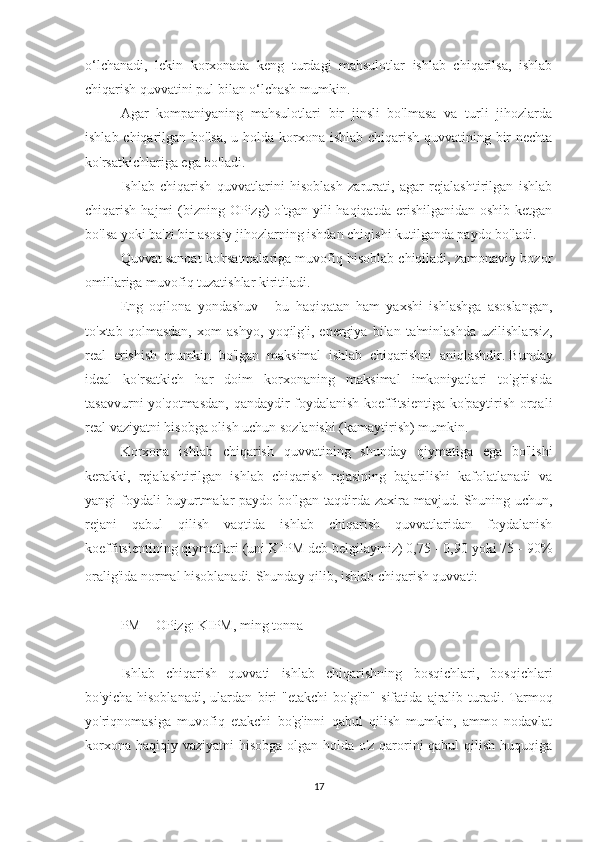 o‘lchanadi,   lekin   korxonada   keng   turdagi   mahsulotlar   ishlab   chiqarilsa,   ishlab
chiqarish quvvatini pul bilan o‘lchash mumkin.
Agar   kompaniyaning   mahsulotlari   bir   jinsli   bo'lmasa   va   turli   jihozlarda
ishlab chiqarilgan bo'lsa, u holda korxona ishlab chiqarish quvvatining bir nechta
ko'rsatkichlariga ega bo'ladi.
Ishlab   chiqarish   quvvatlarini   hisoblash   zarurati,   agar   rejalashtirilgan   ishlab
chiqarish  hajmi   (bizning  OPizg)  o'tgan  yili  haqiqatda  erishilganidan  oshib  ketgan
bo'lsa yoki ba'zi bir asosiy jihozlarning ishdan chiqishi kutilganda paydo bo'ladi.
Quvvat sanoat ko'rsatmalariga muvofiq hisoblab chiqiladi, zamonaviy bozor
omillariga muvofiq tuzatishlar kiritiladi.
Eng   oqilona   yondashuv   -   bu   haqiqatan   ham   yaxshi   ishlashga   asoslangan,
to'xtab   qolmasdan,   xom   ashyo,   yoqilg'i,   energiya   bilan   ta'minlashda   uzilishlarsiz,
real   erishish   mumkin   bo'lgan   maksimal   ishlab   chiqarishni   aniqlashdir.   Bunday
ideal   ko'rsatkich   har   doim   korxonaning   maksimal   imkoniyatlari   to'g'risida
tasavvurni yo'qotmasdan, qandaydir foydalanish koeffitsientiga ko'paytirish orqali
real vaziyatni hisobga olish uchun sozlanishi (kamaytirish) mumkin.
Korxona   ishlab   chiqarish   quvvatining   shunday   qiymatiga   ega   bo'lishi
kerakki,   rejalashtirilgan   ishlab   chiqarish   rejasining   bajarilishi   kafolatlanadi   va
yangi   foydali  buyurtmalar   paydo  bo'lgan  taqdirda  zaxira  mavjud.   Shuning  uchun,
rejani   qabul   qilish   vaqtida   ishlab   chiqarish   quvvatlaridan   foydalanish
koeffitsientining qiymatlari (uni KIPM deb belgilaymiz) 0,75 - 0,90 yoki 75 - 90%
oralig'ida normal hisoblanadi.   Shunday qilib, ishlab chiqarish quvvati:
 
PM = OPizg: KIPM, ming tonna
 
Ishlab   chiqarish   quvvati   ishlab   chiqarishning   bosqichlari,   bosqichlari
bo'yicha   hisoblanadi,   ulardan   biri   "etakchi   bo'g'in"   sifatida   ajralib   turadi.   Tarmoq
yo'riqnomasiga   muvofiq   etakchi   bo'g'inni   qabul   qilish   mumkin,   ammo   nodavlat
korxona haqiqiy vaziyatni hisobga olgan holda o'z qarorini  qabul  qilish huquqiga
17 