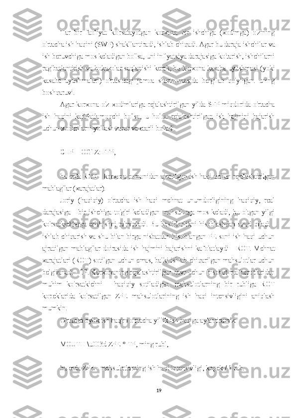 Har   bir   faoliyat   ko'rsatayotgan   korxona   bir   ishchiga   (xodimga)   o'zining
o'rtacha ish haqini (SWP) shakllantiradi, ishlab chiqadi.   Agar bu daraja ishchilar va
ish beruvchiga mos keladigan bo'lsa, uni inflyatsiya darajasiga ko'tarish, ishchilarni
rag'batlantirish va hokazolar saqlanishi kerak, bu korxona kasaba uyushmasi (yoki
kasaba   uyushmalari)   o'rtasidagi   jamoa   shartnomasida   belgilab   qo'yilgan.   uning
boshqaruvi.
Agar korxona o'z xodimlariga rejalashtirilgan yilda SFP miqdorida o'rtacha
ish   haqini   kafolatlamoqchi   bo'lsa,   u   holda   rejalashtirilgan   ish   hajmini   bajarish
uchun xodimlarni yollash zarur va etarli bo'ladi.
 
CHP = OG'IZ: FFP,
 
bu erda ROT - korxona tomonidan ajratilgan ish haqi uchun rejalashtirilgan
mablag'lar (xarajatlar).
Joriy   (haqiqiy)   o'rtacha   ish   haqi   mehnat   unumdorligining   haqiqiy,   real
darajasiga   -   bir   ishchiga   to'g'ri   keladigan   mahsulotga   mos   keladi,   bu   o'tgan   yilgi
ko'rsatkichlarga   erishishni   ta'minladi.   Bu   hosildorlikni   hisoblashdan   ozod   qiladi   -
ishlab chiqarish va shu bilan birga nisbatdan hisoblangan  PE soni ish haqi  uchun
ajratilgan   mablag'lar   doirasida   ish   hajmini   bajarishni   kafolatlaydi   -   ROT.   Mehnat
xarajatlari (ROT) sotilgan uchun emas, balki ishlab chiqarilgan mahsulotlar uchun
belgilanadi - TP.   Korxonaning rejalashtirilgan davr uchun hisobot ma'lumotlaridan
muhim   ko'rsatkichni   -   haqiqiy   sotiladigan   mahsulotlarning   bir   rubliga   ROT
kopeklarida   ko'rsatilgan   ZPE   mahsulotlarining   ish   haqi   intensivligini   aniqlash
mumkin.
O'rtacha oylik ish haqini o'rtacha yillik ish haqiga aylantiramiz:
 
MOUTH \u003d ZPE * TP, ming rubl,
 
bu erda ZPE - mahsulotlarning ish haqi intensivligi, kopek / 1 rub.
 
19 