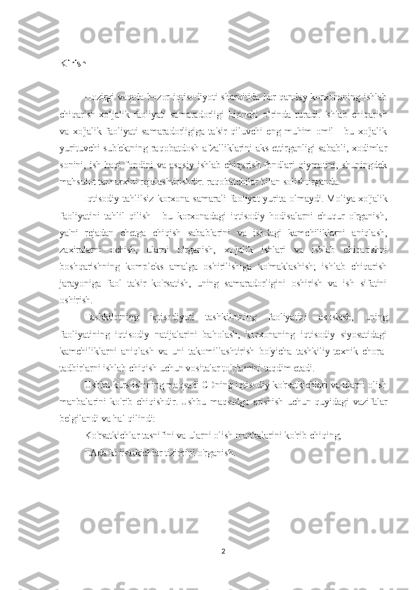 Kirish
 
Hozirgi  vaqtda bozor  iqtisodiyoti sharoitida har qanday korxonaning ishlab
chiqarish-xo‘jalik   faoliyati   samaradorligi   birinchi   o‘rinda   turadi.   Ishlab   chiqarish
va   xo'jalik   faoliyati   samaradorligiga   ta'sir   qiluvchi   eng   muhim   omil   -   bu   xo'jalik
yurituvchi sub'ektning raqobatdosh afzalliklarini aks ettirganligi sababli, xodimlar
sonini,  ish   haqi   fondini  va  asosiy  ishlab   chiqarish  fondlari  qiymatini,  shuningdek
mahsulot tannarxini rejalashtirishdir. raqobatchilar bilan solishtirganda.
Iqtisodiy   tahlilsiz  korxona  samarali  faoliyat   yurita  olmaydi.   Moliya-xo'jalik
faoliyatini   tahlil   qilish   -   bu   korxonadagi   iqtisodiy   hodisalarni   chuqur   o'rganish,
ya'ni   rejadan   chetga   chiqish   sabablarini   va   ishdagi   kamchiliklarni   aniqlash,
zaxiralarni   ochish,   ularni   o'rganish,   xo'jalik   ishlari   va   ishlab   chiqarishni
boshqarishning   kompleks   amalga   oshirilishiga   ko'maklashish;   ishlab   chiqarish
jarayoniga   faol   ta'sir   ko'rsatish,   uning   samaradorligini   oshirish   va   ish   sifatini
oshirish.
Tashkilotning   iqtisodiyoti   tashkilotning   faoliyatini   asoslash,   uning
faoliyatining   iqtisodiy   natijalarini   baholash,   korxonaning   iqtisodiy   siyosatidagi
kamchiliklarni   aniqlash   va   uni   takomillashtirish   bo'yicha   tashkiliy-texnik   chora-
tadbirlarni ishlab chiqish uchun vositalar to'plamini taqdim etadi.
Ushbu kurs ishining maqsadi CDning iqtisodiy ko'rsatkichlari va ularni olish
manbalarini   ko'rib   chiqishdir.   Ushbu   maqsadga   erishish   uchun   quyidagi   vazifalar
belgilandi va hal qilindi:
Ko'rsatkichlar tasnifini va ularni olish manbalarini ko'rib chiqing;
EAda ko'rsatkichlar tizimini o'rganish.
 
2 