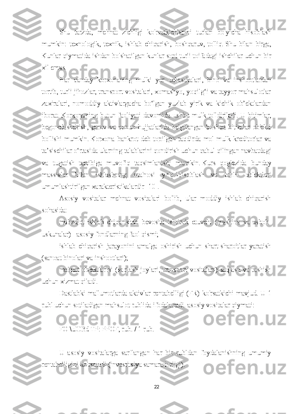 Shu   tarzda,   mehnat   zichligi   ko'rsatkichlarini   turlari   bo'yicha   hisoblash
mumkin:   texnologik,   texnik,   ishlab   chiqarish,   boshqaruv,   to'liq.   Shu   bilan   birga,
Kunlar qiymatida ishdan bo'shatilgan kunlar soni turli toifadagi ishchilar uchun bir
xil emas.
Har   qanday   korxonaning   mulki   yer   uchastkalari,   bino   va   inshootlardan
tortib, turli jihozlar, transport vositalari, xomashyo, yoqilg‘i va tayyor mahsulotlar
zaxiralari,   nomoddiy   aktivlargacha   bo‘lgan   yuzlab   yirik   va   kichik   ob’ektlardan
iborat.   Korxonaning   butun  faoliyati   davomida  ushbu   mulk   to'ldiriladi.   U  bitimlar,
begonalashtirish,   garov   va   qonun   hujjatlarida   belgilangan   boshqa   bitimlar   ob'ekti
bo'lishi   mumkin.   Korxona   bankrot   deb   topilgan   taqdirda   mol-mulk   kreditorlar   va
ta’sischilar o‘rtasida ularning talablarini qondirish uchun qabul qilingan navbatdagi
va   tugatish   tartibiga   muvofiq   taqsimlanishi   mumkin.   Kurs   qog'ozida   bunday
massivlar   bilan   ishlashning   ma'nosi   yo'q.   Hisoblash   va   tahlil   ob'ektlari
umumlashtirilgan xarakteristikalardir [10].
Asosiy   vositalar   mehnat   vositalari   bo'lib,   ular   moddiy   ishlab   chiqarish
sohasida:
mahsulot   ishlab   chiqarishda   bevosita   ishtirok   etuvchi   (mashina   va   asbob-
uskunalar) - asosiy fondlarning faol qismi;
ishlab   chiqarish   jarayonini   amalga   oshirish   uchun   shart-sharoitlar   yaratish
(sanoat binolari va inshootlari);
mehnat   ob'ektlarini   (saqlash   joylari,   transport   vositalari)   saqlash   va   tashish
uchun xizmat qiladi.
Dastlabki  ma'lumotlarda aktivlar  rentabelligi  (FR)  ko'rsatkichi  mavjud.   U 1
rubl uchun sotiladigan mahsulot rublida ifodalanadi.   asosiy vositalar qiymati:
 
FO \u003d TP: PPOF, rub. / 1  rub.
 
U   asosiy   vositalarga   sarflangan   har   bir   rubldan   foydalanishning   umumiy
rentabelligini ko'rsatadi (investitsiya samaradorligi).
22 