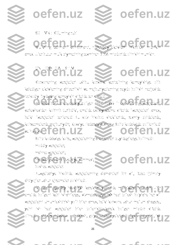 SO = VR : KO, ming rubl
 
Mulkning   uchinchi   komponenti,   nomoddiy   aktivlarni   hisoblash   mumkin
emas.   Ular butun mulk qiymatining taxminan 2-3% miqdorida olinishi mumkin.
 
ON + OS + OA = STIM
 
Korxonaning   xarajatlari   ushbu   korxona   kapitalining   kamayishiga   olib
keladigan   aktivlarning   chiqarilishi   va   majburiyatlarning   paydo   bo'lishi   natijasida
iqtisodiy foydaning kamayishi sifatida tan olinadi.
Bu   erda   biz   uchun   asosiy   bo'lgan   PBU   10/99   "Tashkilotning   xarajatlari"
sarlavhasidan   ko'rinib   turibdiki,   amalda   asosiy   atama   sifatida   "xarajatlar"   emas,
balki   "xarajatlar"   tanlanadi.   Bu   so'z   hisobot   shakllarida,   rasmiy   qoidalarda,
ko'rsatmalarda majburiydir;   Rossiya Federatsiyasining Soliq kodeksida qo'llaniladi
va hokazo.
Soliq kodeksiga ko'ra, xarajatlarning elementlari quyidagilarga bo'linadi:
moddiy xarajatlar;
mehnat xarajatlari;
hisoblangan amortizatsiya summasi;
boshqa xarajatlar.
Buxgalteriya   hisobida   xarajatlarning   elementlari   bir   xil,   faqat   ijtimoiy
ehtiyojlar uchun ajratmalar qo'shiladi.
Ish   haqini   qanday   hisoblash   kerakligi   yuqorida   muhokama   qilingan.   Ular
amalda   bo'lgani   kabi   ishchilarga,   xizmatchilarga   ish   haqi   to'lash   bo'yicha   har   xil
xarajatlarni umumlashtirish yo'li bilan emas, balki korxona uchun ma'lum chegara,
ya'ni   ish   haqi   xarajatlari   bilan   to'lanishi   kerak   bo'lgan   miqdor   sifatida
olinadi.   Ushbu   yondashuv   -   cheklash,   go'yo   operatsiyalarga   bo'lgan   ehtiyojni,   ish
25 