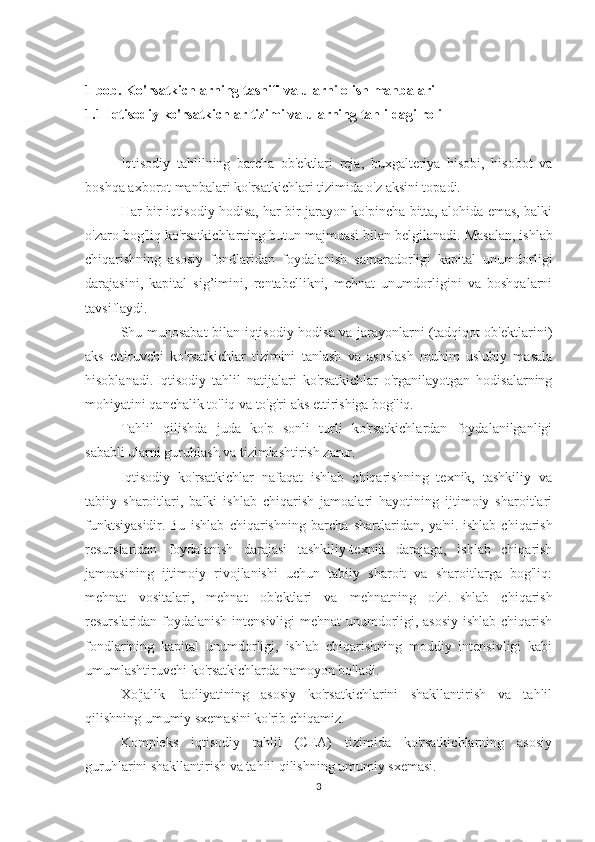 1 bob. Ko'rsatkichlarning tasnifi va ularni olish manbalari
1.1 Iqtisodiy ko'rsatkichlar tizimi va ularning tahlildagi roli
 
Iqtisodiy   tahlilning   barcha   ob'ektlari   reja,   buxgalteriya   hisobi,   hisobot   va
boshqa axborot manbalari ko'rsatkichlari tizimida o'z aksini topadi.
Har bir iqtisodiy hodisa, har bir jarayon ko'pincha bitta, alohida emas, balki
o'zaro bog'liq ko'rsatkichlarning butun majmuasi bilan belgilanadi.   Masalan, ishlab
chiqarishning   asosiy   fondlaridan   foydalanish   samaradorligi   kapital   unumdorligi
darajasini,   kapital   sig’imini,   rentabellikni,   mehnat   unumdorligini   va   boshqalarni
tavsiflaydi.
Shu munosabat bilan iqtisodiy hodisa va jarayonlarni (tadqiqot ob'ektlarini)
aks   ettiruvchi   ko'rsatkichlar   tizimini   tanlash   va   asoslash   muhim   uslubiy   masala
hisoblanadi.   Iqtisodiy   tahlil   natijalari   ko'rsatkichlar   o'rganilayotgan   hodisalarning
mohiyatini qanchalik to'liq va to'g'ri aks ettirishiga bog'liq.
Tahlil   qilishda   juda   ko'p   sonli   turli   ko'rsatkichlardan   foydalanilganligi
sababli ularni guruhlash va tizimlashtirish zarur.
Iqtisodiy   ko'rsatkichlar   nafaqat   ishlab   chiqarishning   texnik,   tashkiliy   va
tabiiy   sharoitlari,   balki   ishlab   chiqarish   jamoalari   hayotining   ijtimoiy   sharoitlari
funktsiyasidir.   Bu   ishlab   chiqarishning   barcha   shartlaridan,   ya'ni.   ishlab   chiqarish
resurslaridan   foydalanish   darajasi   tashkiliy-texnik   darajaga,   ishlab   chiqarish
jamoasining   ijtimoiy   rivojlanishi   uchun   tabiiy   sharoit   va   sharoitlarga   bog'liq:
mehnat   vositalari,   mehnat   ob'ektlari   va   mehnatning   o'zi.   Ishlab   chiqarish
resurslaridan foydalanish intensivligi mehnat unumdorligi, asosiy ishlab chiqarish
fondlarining   kapital   unumdorligi,   ishlab   chiqarishning   moddiy   intensivligi   kabi
umumlashtiruvchi ko'rsatkichlarda namoyon bo'ladi.
Xo'jalik   faoliyatining   asosiy   ko'rsatkichlarini   shakllantirish   va   tahlil
qilishning umumiy sxemasini ko'rib chiqamiz.
Kompleks   iqtisodiy   tahlil   (CEA)   tizimida   ko'rsatkichlarning   asosiy
guruhlarini shakllantirish va tahlil qilishning umumiy sxemasi.
3 