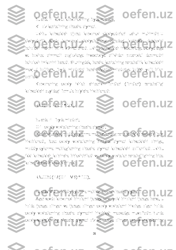 bu erda P - savdo korxonasining foyda miqdori,
K - o'z kapitalining o'rtacha qiymati.
Ushbu   ko'rsatkich   tijorat   korxonasi   aktsiyadorlari   uchun   muhimdir.   U
aksiyadorlik   savdo   korxonasi   aktsiyalarining   birjadagi   kotirovka   darajasini
baholash mezoni bo'lib xizmat qiladi.   Ushbu ko'rsatkich investorlarga aktsiyalarga
va   boshqa   qimmatli   qog'ozlarga   investitsiya   qilishdan   potentsial   daromadni
baholash   imkonini  beradi.   Shuningdek,  barcha   kapitalning  rentabellik   ko'rsatkichi
mavjud   bo'lib,   u   foyda   miqdorini   barcha   kapital   miqdoriga   bo'lish   yo'li   bilan
topiladi.
Korxonaning   asosiy   ishlab   chiqarish   fondlari   (fondlari)   rentabelligi
ko'rsatkichi quyidagi formula bo'yicha hisoblanadi:
 
R \u003d P / OF * 100,
 
bu erda P - foyda miqdori;
OF - asosiy vositalarning o'rtacha qiymati;
Xuddi shunday, moddiy aylanma mablag'larning rentabellik ko'rsatkichi ham
hisoblanadi,   faqat   asosiy   vositalarning   o'rtacha   qiymati   ko'rsatkichi   o'rniga,
moddiy   aylanma   mablag'larning   o'rtacha   qiymati   ko'rsatkichi   qo'llaniladi.   Ushbu
ikki   ko'rsatkich   ko'pincha   birlashtiriladi   va   asosiy   vositalar   rentabelligining   bitta
ko'rsatkichini hisoblab chiqadi:
 
R \u003d (P / (OF + MS) * 100),
 
bu erda MC - moddiy aylanma mablag'larning o'rtacha qiymati.
Agar savdo korxonasi binolarni ijaraga bersa yoki binolarni ijaraga bersa, u
holda   ijaraga   olingan   va   ijaraga   olingan   asosiy   vositalarni   hisobga   olgan   holda
asosiy   vositalarning   o'rtacha   qiymatini   hisoblash   maqsadga   muvofiqdir.   Bunda
asosiy   vositalarning   o‘rtacha   qiymati   o‘z   va   ijaraga   olingan   asosiy   vositalarning
35 