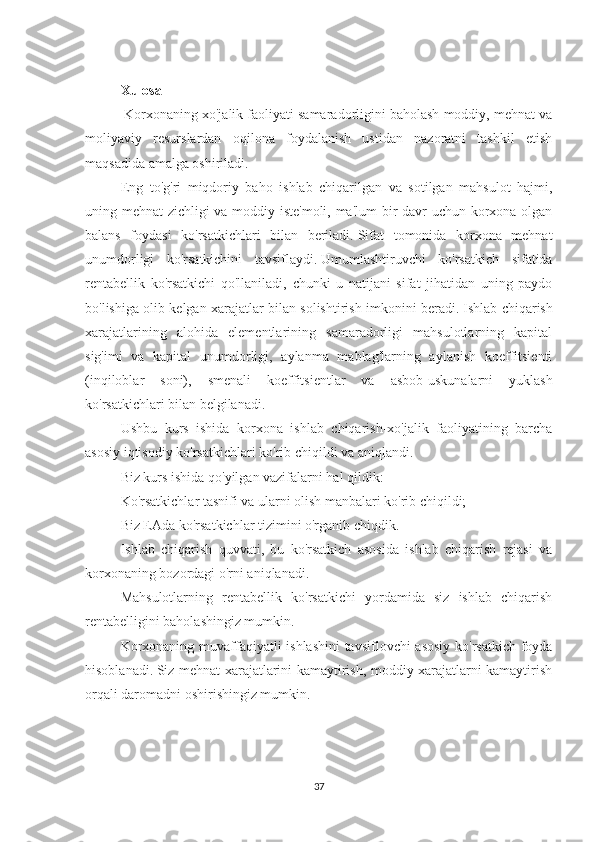 Xulosa
  Korxonaning xo'jalik faoliyati samaradorligini baholash moddiy, mehnat va
moliyaviy   resurslardan   oqilona   foydalanish   ustidan   nazoratni   tashkil   etish
maqsadida amalga oshiriladi.
Eng   to'g'ri   miqdoriy   baho   ishlab   chiqarilgan   va   sotilgan   mahsulot   hajmi,
uning mehnat zichligi va moddiy iste'moli, ma'lum  bir davr uchun korxona olgan
balans   foydasi   ko'rsatkichlari   bilan   beriladi.   Sifat   tomonida   korxona   mehnat
unumdorligi   ko'rsatkichini   tavsiflaydi.   Umumlashtiruvchi   ko'rsatkich   sifatida
rentabellik   ko'rsatkichi   qo'llaniladi,   chunki   u   natijani   sifat   jihatidan   uning   paydo
bo'lishiga olib kelgan xarajatlar bilan solishtirish imkonini beradi.   Ishlab chiqarish
xarajatlarining   alohida   elementlarining   samaradorligi   mahsulotlarning   kapital
sig'imi   va   kapital   unumdorligi,   aylanma   mablag'larning   aylanish   koeffitsienti
(inqiloblar   soni),   smenali   koeffitsientlar   va   asbob-uskunalarni   yuklash
ko'rsatkichlari bilan belgilanadi.
Ushbu   kurs   ishida   korxona   ishlab   chiqarish-xo'jalik   faoliyatining   barcha
asosiy iqtisodiy ko'rsatkichlari ko'rib chiqildi va aniqlandi.
Biz kurs ishida qo'yilgan vazifalarni hal qildik:
Ko'rsatkichlar tasnifi va ularni olish manbalari ko'rib chiqildi;
Biz EAda ko'rsatkichlar tizimini o'rganib chiqdik.
Ishlab   chiqarish   quvvati,   bu   ko'rsatkich   asosida   ishlab   chiqarish   rejasi   va
korxonaning bozordagi o'rni aniqlanadi.
Mahsulotlarning   rentabellik   ko'rsatkichi   yordamida   siz   ishlab   chiqarish
rentabelligini baholashingiz mumkin.
Korxonaning muvaffaqiyatli ishlashini  tavsiflovchi asosiy ko'rsatkich foyda
hisoblanadi.   Siz mehnat xarajatlarini kamaytirish, moddiy xarajatlarni kamaytirish
orqali daromadni oshirishingiz mumkin.
37 