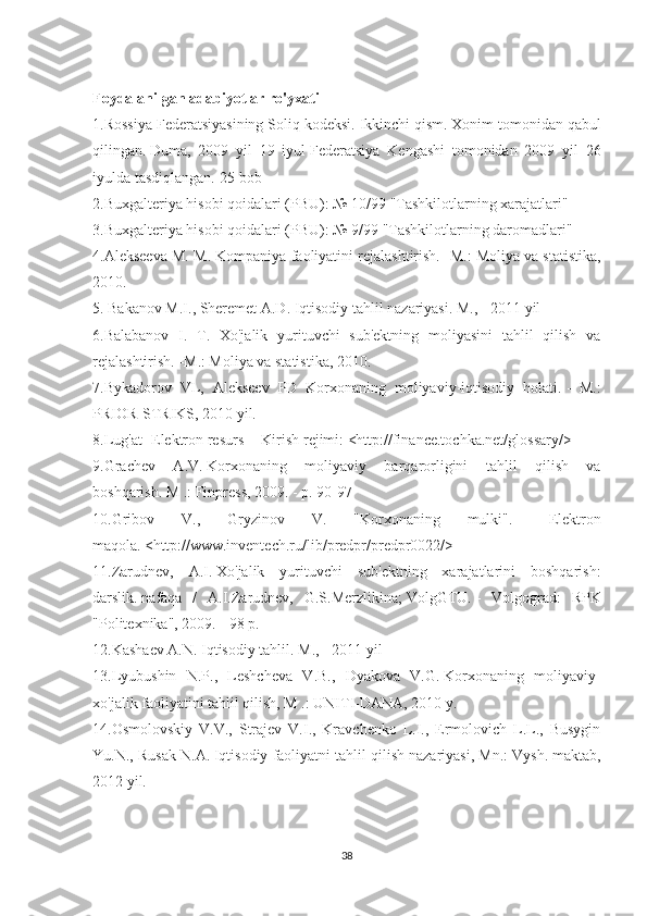 Foydalanilgan adabiyotlar ro'yxati
1.Rossiya Federatsiyasining Soliq kodeksi.   Ikkinchi qism.   Xonim tomonidan qabul
qilingan.   Duma,   2009   yil   19   iyul   Federatsiya   Kengashi   tomonidan   2009   yil   26
iyulda tasdiqlangan.   25-bob
2.Buxgalteriya hisobi qoidalari (PBU): № 10/99 "Tashkilotlarning xarajatlari"
3.Buxgalteriya hisobi qoidalari (PBU): № 9/99 "Tashkilotlarning daromadlari"
4.Alekseeva M. M. Kompaniya faoliyatini rejalashtirish.   -M.: Moliya va statistika,
2010.
5. Bakanov M.I., Sheremet A.D.   Iqtisodiy tahlil nazariyasi.   M., - 2011 yil
6.Balabanov   I.   T.   Xo'jalik   yurituvchi   sub'ektning   moliyasini   tahlil   qilish   va
rejalashtirish.   -M.: Moliya va statistika, 2010.
7.Bykadorov   VL,   Alekseev   PD   Korxonaning   moliyaviy-iqtisodiy   holati.   -   M.:
PRIOR-STRIKS, 2010 yil.
8.Lug'at [Elektron resurs] - Kirish rejimi: <http://finance.tochka.net/glossary/>
9.Grachev   A.V.   Korxonaning   moliyaviy   barqarorligini   tahlil   qilish   va
boshqarish.   M .: Finpress, 2009. - p.   90-97
10.Gribov   V.,   Gryzinov   V.   "Korxonaning   mulki".   -   Elektron
maqola.   <http://www.inventech.ru/lib/predpr/predpr0022/>
11.Zarudnev,   A.I.   Xo'jalik   yurituvchi   sub'ektning   xarajatlarini   boshqarish:
darslik.   nafaqa   /   A.I.Zarudnev,   G.S.Merzlikina;   VolgGTU.   -   Volgograd:   RPK
"Politexnika", 2009. - 98 p.
12.Kashaev A.N.   Iqtisodiy tahlil.   M., - 2011 yil
13.Lyubushin   N.P.,   Leshcheva   V.B.,   Dyakova   V.G.   Korxonaning   moliyaviy-
xo'jalik faoliyatini tahlil qilish, M .: UNITI-DANA, 2010 y.
14.Osmolovskiy   V.V.,   Strajev   V.I.,   Kravchenko   L.I.,   Ermolovich   L.L.,   Busygin
Yu.N., Rusak N.A.   Iqtisodiy faoliyatni tahlil qilish nazariyasi, Mn.: Vysh.   maktab,
2012 yil.
38 