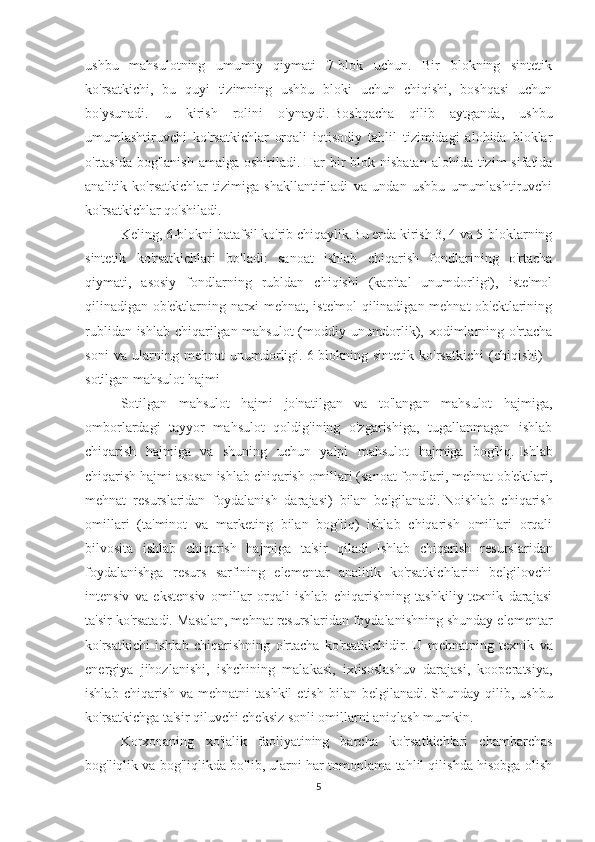 ushbu   mahsulotning   umumiy   qiymati   7-blok   uchun.   Bir   blokning   sintetik
ko'rsatkichi,   bu   quyi   tizimning   ushbu   bloki   uchun   chiqishi,   boshqasi   uchun
bo'ysunadi.   u   kirish   rolini   o'ynaydi.   Boshqacha   qilib   aytganda,   ushbu
umumlashtiruvchi   ko'rsatkichlar   orqali   iqtisodiy   tahlil   tizimidagi   alohida   bloklar
o'rtasida bog'lanish  amalga oshiriladi.   Har  bir  blok nisbatan  alohida tizim  sifatida
analitik   ko'rsatkichlar   tizimiga   shakllantiriladi   va   undan   ushbu   umumlashtiruvchi
ko'rsatkichlar qo'shiladi.
Keling, 6-blokni batafsil ko'rib chiqaylik.Bu erda kirish 3, 4 va 5-bloklarning
sintetik   ko'rsatkichlari   bo'ladi:   sanoat   ishlab   chiqarish   fondlarining   o'rtacha
qiymati,   asosiy   fondlarning   rubldan   chiqishi   (kapital   unumdorligi),   iste'mol
qilinadigan ob'ektlarning narxi mehnat, iste'mol qilinadigan mehnat ob'ektlarining
rublidan ishlab chiqarilgan mahsulot  (moddiy unumdorlik), xodimlarning o'rtacha
soni   va   ularning   mehnat   unumdorligi.   6-blokning   sintetik   ko'rsatkichi   (chiqishi)   -
sotilgan mahsulot hajmi
Sotilgan   mahsulot   hajmi   jo'natilgan   va   to'langan   mahsulot   hajmiga,
omborlardagi   tayyor   mahsulot   qoldig'ining   o'zgarishiga,   tugallanmagan   ishlab
chiqarish   hajmiga   va   shuning   uchun   yalpi   mahsulot   hajmiga   bog'liq.   Ishlab
chiqarish hajmi asosan ishlab chiqarish omillari (sanoat fondlari, mehnat ob'ektlari,
mehnat   resurslaridan   foydalanish   darajasi)   bilan   belgilanadi.   Noishlab   chiqarish
omillari   (ta'minot   va   marketing   bilan   bog'liq)   ishlab   chiqarish   omillari   orqali
bilvosita   ishlab   chiqarish   hajmiga   ta'sir   qiladi.   Ishlab   chiqarish   resurslaridan
foydalanishga   resurs   sarfining   elementar   analitik   ko'rsatkichlarini   belgilovchi
intensiv   va   ekstensiv   omillar   orqali   ishlab   chiqarishning   tashkiliy-texnik   darajasi
ta'sir ko'rsatadi.   Masalan, mehnat resurslaridan foydalanishning shunday elementar
ko'rsatkichi   ishlab   chiqarishning   o'rtacha   ko'rsatkichidir.   U   mehnatning   texnik   va
energiya   jihozlanishi,   ishchining   malakasi,   ixtisoslashuv   darajasi,   kooperatsiya,
ishlab  chiqarish   va  mehnatni   tashkil  etish   bilan  belgilanadi.   Shunday  qilib,  ushbu
ko'rsatkichga ta'sir qiluvchi cheksiz sonli omillarni aniqlash mumkin.
Korxonaning   xo'jalik   faoliyatining   barcha   ko'rsatkichlari   chambarchas
bog'liqlik va bog'liqlikda bo'lib, ularni har tomonlama tahlil qilishda hisobga olish
5 