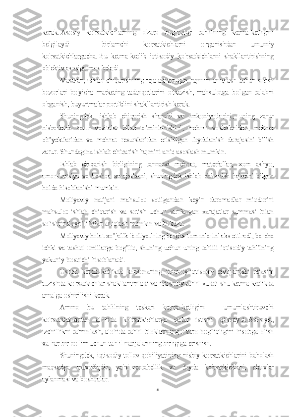 kerak.   Asosiy   ko'rsatkichlarning   o'zaro   bog'liqligi   tahlilning   ketma-ketligini
belgilaydi   -   birlamchi   ko'rsatkichlarni   o'rganishdan   umumiy
ko'rsatkichlargacha.   Bu   ketma-ketlik   iqtisodiy   ko'rsatkichlarni   shakllantirishning
ob'ektiv asosiga mos keladi.
Masalan, ishlab chiqarishning rejalashtirilgan hajmini aniqlash uchun sotish
bozorlari   bo'yicha   marketing   tadqiqotlarini   o'tkazish,   mahsulotga   bo'lgan   talabni
o'rganish, buyurtmalar portfelini shakllantirish kerak.
Shuningdek,   ishlab   chiqarish   sharoiti   va   imkoniyatlarini,   uning   zarur
nisbatlarda   zarur   vositalar   bilan   ta’minlanishini,   mehnat   vositalaridan,   mehnat
ob’yektlaridan   va   mehnat   resurslaridan   erishilgan   foydalanish   darajasini   bilish
zarur.   Shundagina ishlab chiqarish hajmini aniq asoslash mumkin.
Ishlab   chiqarish   birligining   tannarxi   mehnat,   materiallar,   xom   ashyo,
amortizatsiya   va   boshqa   xarajatlarni,   shuningdek   ishlab   chiqarish   hajmini   bilgan
holda hisoblanishi mumkin.
Moliyaviy   natijani   mahsulot   sotilgandan   keyin   daromadlar   miqdorini
mahsulot   ishlab   chiqarish   va   sotish   uchun   sarflangan   xarajatlar   summasi   bilan
solishtirish yo‘li bilan aniqlash mumkin va hokazo.
Moliyaviy holat xo’jalik faoliyatining barcha tomonlarini aks ettiradi, barcha
ichki  va  tashqi   omillarga  bog’liq,  shuning  uchun  uning  tahlili  iqtisodiy  tahlilning
yakuniy bosqichi hisoblanadi.
Ushbu   ketma-ketlikda   korxonaning   ijtimoiy-iqtisodiy   rivojlanishi   rejasini
tuzishda ko'rsatkichlar shakllantiriladi va iqtisodiy tahlil xuddi shu ketma-ketlikda
amalga oshirilishi kerak.
Ammo   bu   tahlilning   teskari   ketma-ketligini   -   umumlashtiruvchi
ko'rsatkichlardan   alohida   ko'rsatkichlarga   qadar   istisno   qilmaydi.   Asosiysi,
izchillikni  ta'minlash,  alohida  tahlil  bloklarining o'zaro  bog'liqligini  hisobga  olish
va har bir bo'lim uchun tahlil natijalarining birligiga erishish.
Shuningdek, iqtisodiy to'lov qobiliyatining nisbiy ko'rsatkichlarini baholash
maqsadga   muvofiqdir,   ya'ni.   rentabellik   va   foyda   ko'rsatkichlari,   aktivlar
aylanmasi va boshqalar.
6 