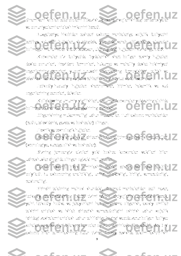 dinamikani ko'plab tadqiqotlarni o'tkazish, korxona rivojlanishidagi tendentsiyalar
va qonuniyatlarni aniqlash imkonini beradi.
Buxgalteriya   hisobidan   tashqari   axborot   manbalariga   xo'jalik   faoliyatini
tartibga   soluvchi   hujjatlar,   shuningdek,   yuqorida   sanab   o'tilganlarga   aloqador
bo'lmagan ma'lumotlar kiradi.   Xususan, ular quyidagi hujjatlarni o'z ichiga oladi:
.Korxonalar   o ʻ z   faoliyatida   foydalanishi   shart   bo ʻ lgan   rasmiy   hujjatlar:
davlat   qonunlari,   Prezident   farmonlari,   hukumat   va   mahalliy   davlat   hokimiyati
organlarining   qarorlari,   yuqori   turuvchi   organlarning   farmoyishlari,   taftish   va
tekshirish dalolatnomalari, xo ʻ jalik rahbarlarining buyruq va ko ʻ rsatmalari.
.Iqtisodiy-huquqiy   hujjatlar:   shartnomalar,   bitimlar,   hakamlik   va   sud
organlarining qarorlari, da'volar.
.Kollektivning umumiy yig'ilishlari, umuman korxonalar yoki uning alohida
bo'linmalari mehnat jamoasi kengashining qarorlari.
.O'rganishning mukammalligi uchun materiallar.   Turli axborot manbalaridan
(radio, televidenie, gazeta va boshqalar) olingan.
.Texnik va texnologik hujjatlar.
.Alohida ish joylarida ishlab chiqarish holatini ijtimoiy o'rganish materiallari
(xronologiya, suratga olish va boshqalar).
.Sizning   jamoangiz   a'zolari   yoki   boshqa   korxonalar   vakillari   bilan
uchrashuvlar chog'ida olingan og'zaki ma'lumotlar.
Tahlilni   axborot   bilan   ta'minlashni   tashkil   etishga   bir   qator   talablar
qo'yiladi.   Bu   axborotning   analitikligi,   uning   ob'ektivligi,   birligi,   samaradorligi,
ratsionalligi.
Birinchi   talabning   ma'nosi   shundaki,   daromad   manbalaridan   qat'i   nazar,
iqtisodiy   ma'lumotlarning   butun   tizimi   AHD   ehtiyojlarini   qondirishi   kerak,
ya'ni.   iqtisodiy   hodisa   va   jarayonlarni   har   tomonlama   o'rganish,   asosiy   omillar
ta'sirini   aniqlash   va   ishlab   chiqarish   samaradorligini   oshirish   uchun   xo'jalik
ichidagi zaxiralarni aniqlash uchun tahlilchiga hozirgi vaqtda zarur bo'lgan faoliyat
sohalari  va tafsilotlari bilan ma'lumotlar  oqimini ta'minlash.   Shu sababli, AHD ni
axborot   bilan   ta'minlashning   butun   tizimi   doimiy   ravishda   takomillashtirilishi
9 