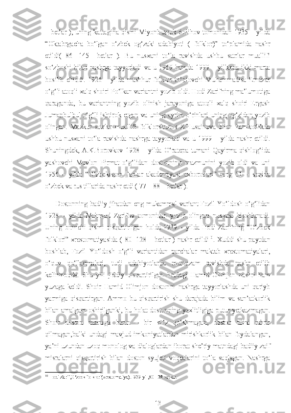 –   betlar   ),   uning   kattagina   qismi   Miyonbuzruk   Solihov   tomonidan   1935   –   yilda
“Oktabrgacha   bo‘lgan   o‘zbek   og‘zaki   adabiyoti   (   folklor)”   to‘plamida   nashr
etildi(   86   -145   –betlar   ).   Bu   nusxani   to‘la   ravishda   ushbu   satrlar   muallifi
so‘zboshi   bilan   nashrga   tayyorladi   va   u   1969   hamda   1999   –   yillarda   ikki   marta
bosilib   chiqdi.   1926   –   yilda   mashhur   folklor   to‘plovchi   Muhammadisa   Ernazar
o‘g‘li atoqli xalq shoiri Po‘lkan variantni yozib oldi. Hodi Zarifning ma’lumotiga
qaraganda,   bu   variantning   yozib   olinish   jarayoniga   atoqli   xalq   shoiri   Ergash
Jumanbulbul  o‘g‘li ishtirok etgan va uning ayrim o‘rinlari  uning og‘zidan yozib
olingan.   Mazkur   satrlar   muallifi   folklorshunos   Z.Husainova   bilan   hamkorlikda
ushbu   nusxani   to‘la   ravishda   nashrga   tayyorladi   va   u   1999   –   yilda   nashr   etildi.
Shuningdek,   A.K.Borovkov   1928   –   yilda   O‘ratepa   tumani   Qayirma   qishlog‘ida
yashovchi   Mavlon   Pirmat   o‘g‘lidan   dostonning   mazmunini   yozib   oldi   va   uni
1956   –   yilda   “O‘zbekiston   Fanlar   akademiyasi   axborotlari”   ning   11   –   sonida
o‘zbek va rus tillarida nashr etdi ( 77 – 88 – betlar ).
Dostonning  badiiy jihatdan  eng mukammal   variant  Fozil   Yo‘ldosh  o‘g‘lidan
1928   –   yilda   Mahmud   Zarifov   tomonidan   yozib   olingan   nusxasi   hisoblanadi.
Uning   birinchi   qismi   qisqartirilgan   holda   1939   –   yilda   Hodi   Zarifning   “O‘zbek
folklori”  xrestomatiyasida   (  80  -128  –  betlar   )  nashr  etildi 10
.  Xuddi   shu  paytdan
boshlab,   Fozil   Yo‘ldosh   o‘g‘li   variantidan   parchalar   maktab   xrestomatiyalari,
o‘quv   qo‘llanmalari,   turli   adabiyotlarda   muntazam   ravishda   nashr   etilib
kelinmoqda.   Shu   yili   jiddiy   qisqartirilgan   holdagi   Hamid   Olimjon   nashri   ham
yuzaga   keldi.   Shoir   Hamid   Olimjon   dostonni   nashrga   tayyorlashda   uni   qariyb
yarmiga   qisqartirgan.   Ammo   bu   qisqartirish   shu   darajada   bilim   va   san’atkorlik
bilan amalgam oshirilganki, bu holat dostonning yaxlitligiga putur yetkazmagan.
Shoir   doston   matniga   biron   –   bir   so‘z   qo‘shmagan,   doston   tilini   tahrir
qilmagan,balki   undagi   mavjud   imkoniyatlardan   mirishkorlik   bilan   foydalangan,
ya’ni uzundan uzoq monolog va dialoglardan iborat she’riy matndagi badiiy zaif
misralarni   qisqartirish   bilan   doston   syujeti   voqealarini   to‘la   saqlagan.   Nashrga
10
 Hodi Zarif,O‘zbek folklori(xrestomatiya).1939-yil,80-128-betlar.
13 