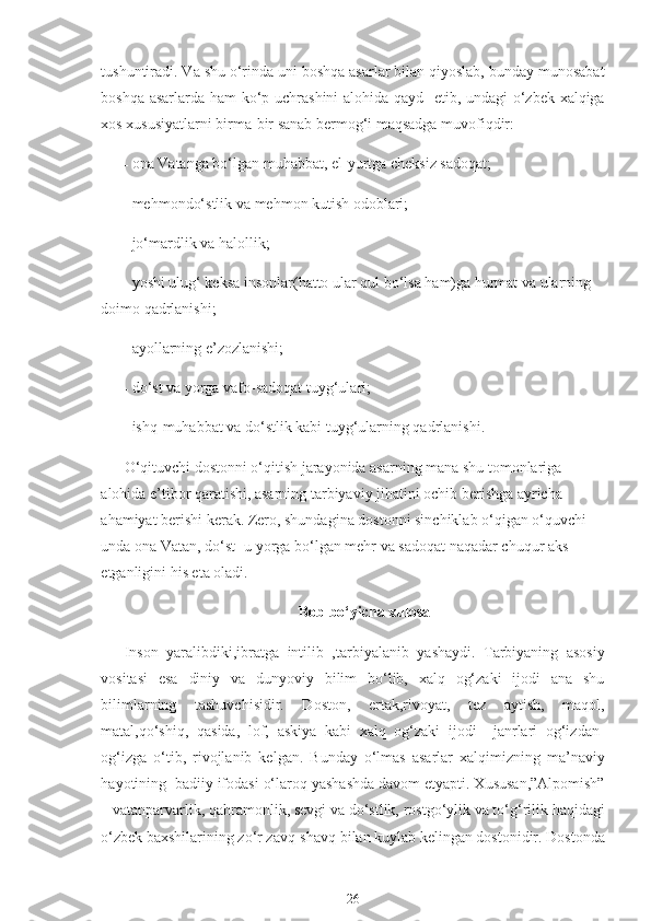 tushuntiradi. Va shu o‘rinda uni boshqa asarlar bilan qiyoslab, bunday munosabat
boshqa asarlarda ham ko‘p uchrashini  alohida qayd   etib, undagi  o‘zbek xalqiga
xos xususiyatlarni birma-bir sanab bermog‘i maqsadga muvofiqdir:
- ona Vatanga bo‘lgan muhabbat, el-yurtga cheksiz sadoqat;
- mehmondo‘stlik va mehmon kutish odoblari;
- jo‘mardlik va halollik;
- yoshi ulug‘ keksa insonlar(hatto ular qul bo‘lsa ham)ga hurmat va ularning 
doimo qadrlanishi;
- ayollarning e’zozlanishi;
- do‘st va yorga vafo-sadoqat tuyg‘ulari;
- ishq-muhabbat va do‘stlik kabi tuyg‘ularning qadrlanishi.
O‘qituvchi dostonni o‘qitish jarayonida asarning mana shu tomonlariga 
alohida e’tibor qaratishi, asarning tarbiyaviy jihatini ochib berishga ayricha 
ahamiyat berishi kerak. Zero, shundagina dostonni sinchiklab o‘qigan o‘quvchi 
unda ona Vatan, do‘st-  u  yorga bo‘lgan mehr va sadoqat naqadar chuqur aks 
etganligini his eta oladi.
Bob bo‘yicha xulosa
Inson   yaralibdiki,ibratga   intilib   ,tarbiyalanib   yashaydi.   Tarbiyaning   asosiy
vositasi   esa   diniy   va   dunyoviy   bilim   bo‘lib,   xalq   og‘zaki   ijodi   ana   shu
bilimlarning   tashuvchisidir.   Doston,   ertak,rivoyat,   tez   aytish,   maqol,
matal,qo‘shiq,   qasida,   lof,   askiya   kabi   xalq   og‘zaki   ijodi     janrlari   og‘izdan-
og‘izga   o‘tib,   rivojlanib   kelgan.   Bunday   o‘lmas   asarlar   xalqimizning   ma’naviy
hayotining  badiiy ifodasi o‘laroq yashashda davom etyapti. Xususan,”Alpomish”
– vatanparvarlik, qahramonlik, sevgi va do‘stlik, rostgo‘ylik va to‘g‘rilik haqidagi
o‘zbek baxshilarining zo‘r zavq-shavq bilan kuylab kelingan dostonidir. Dostonda
26 