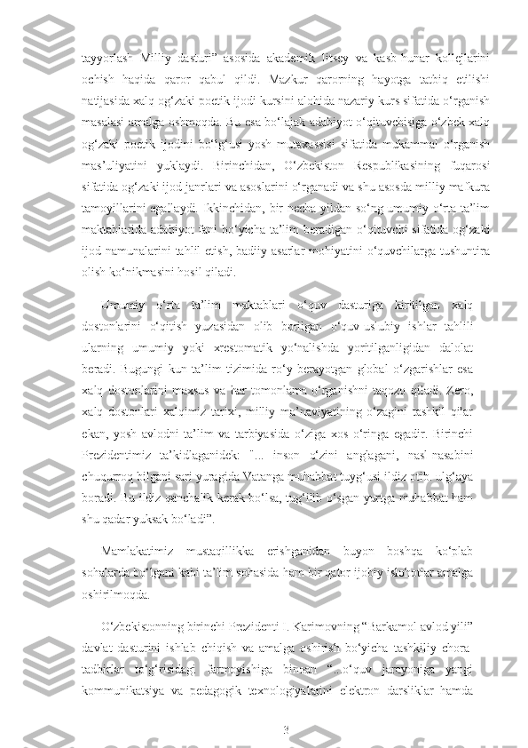 tayyorlash   Milliy   dasturi”   asosida   akademik   litsey   va   kasb-hunar   kollejlarini
ochish   haqida   qaror   qabul   qildi.   Mazkur   qarorning   hayotga   tatbiq   etilishi
natijasida xalq og‘zaki poetik ijodi kursini alohida nazariy kurs sifatida o‘rganish
masalasi amalga oshmoqda. Bu esa bo‘lajak adabiyot o‘qituvchisiga o‘zbek xalq
og‘zaki   poetik   ijodini   bo‘lg‘usi   yosh   mutaxassisi   sifatida   mukammal   o‘rganish
mas’uliyatini   yuklaydi.   Birinchidan,   O‘zbekiston   Respublikasining   fuqarosi
sifatida og‘zaki ijod janrlari va asoslarini o‘rganadi va shu asosda milliy mafkura
tamoyillarini egallaydi. Ikkinchidan, bir necha yildan so‘ng umumiy o‘rta ta’lim
maktablarida adabiyot  fani  bo‘yicha ta’lim  beradigan o‘qituvchi  sifatida og‘zaki
ijod namunalarini  tahlil  etish,  badiiy asarlar  mohiyatini  o‘quvchilarga tushuntira
olish ko‘nikmasini hosil qiladi.
Umumiy   o‘rta   ta’lim   maktablari   o‘quv   dasturiga   kiritilgan   xalq
dostonlarini   o‘ qitish   yuzasidan   olib   borilgan   o‘quv-uslubiy   ishlar   tahlili
ularning   umumiy   yoki   xrestomatik   yo‘nalishda   yoritilganligidan   dalolat
beradi.   Bugungi   kun   ta’lim   tizimida   ro‘y   berayotgan   global   o‘zgarishlar   esa
xalq   dostonlarini   maxsus   va   har   tomonlama   o‘rganishni   taqozo   qiladi.   Zero,
xalq   dostonlari   xalqimiz   tarixi,   milliy   ma’naviyatining   o‘zagini   tashkil   qilar
ekan,   yosh   avlodni   ta’lim   va   tarbiyasida   o‘ ziga   xos   o‘ringa   egadir.   Birinchi
Prezidentimiz   ta’kidlaganidek:   "...   inson   o‘zini   anglagani,   nasl-nasabini
chuqurroq bilgani sari yuragida Vatanga muhabbat tuyg‘usi ildiz otib. ulg‘aya
boradi.   Bu   ildiz qanchalik kerak bo‘lsa, tug‘ilib o‘sgan yurtga muhabbat ham
shu qadar yuksak bo‘ladi”.
Mamlakatimiz   mustaqillikka   erishganidan   buyon   boshqa   ko‘plab
sohalarda bo‘lgani kabi ta’lim sohasida ham bir qator ijobiy islohotlar amalga
oshirilmoqda.
O‘zbekistonning birinchi Prezidenti I. Karimovning “Barkamol avlod yili”
davlat   dasturini   ishlab   chiqish   va   amalga   oshirish   bo‘yicha   tashkiliy   chora-
tadbirlar   to‘g‘risidagi   farmoyishiga   binoan   “...o‘quv   jarayoniga   yangi
kommunikatsiya   va   pedagogik   texnologiyalarini   elektron   darsliklar   hamda
3 