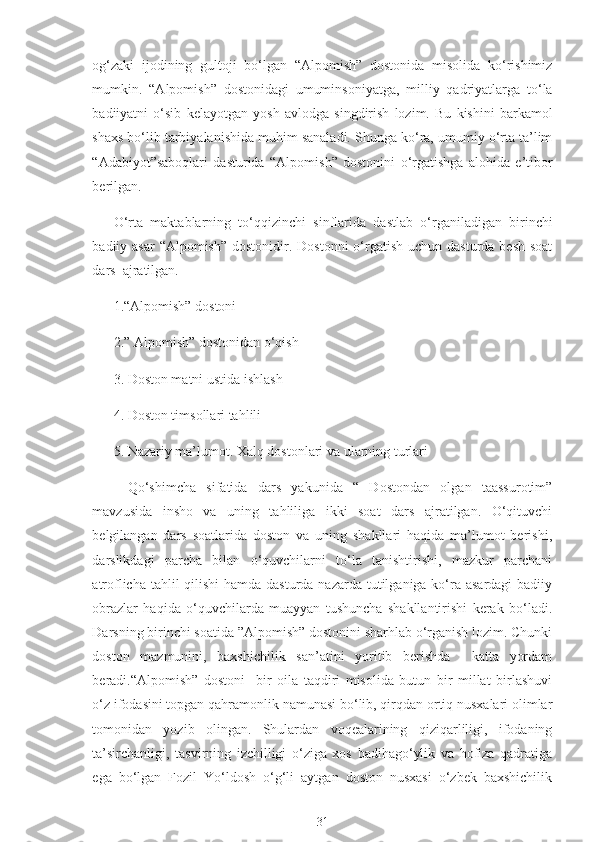 og‘zaki   ijodining   gultoji   bo‘lgan   “Alpomish”   dostonida   misolida   ko‘rishimiz
mumkin.   “Alpomish”   dostonidagi   umuminsoniyatga,   milliy   qadriyatlarga   to‘la
badiiyatni   o‘sib   kelayotgan   yosh   avlodga   singdirish   lozim.   Bu   kishini   barkamol
shaxs bo‘lib tarbiyalanishida muhim sanaladi. Shunga ko‘ra, umumiy o‘rta ta’lim
“Adabiyot”saboqlari   dasturida   “Alpomish”   dostonini   o‘rgatishga   alohida   e’tibor
berilgan.
O‘rta   maktablarning   to‘qqizinchi   sinflarida   dastlab   o‘rganiladigan   birinchi
badiiy asar  “Alpomish”  dostonidir. Dostonni  o‘rgatish  uchun dasturda besh  soat
dars  ajratilgan.
1.“Alpomish” dostoni
2.” Alpomish” dostonidan o‘qish
3. Doston matni ustida ishlash
4. Doston timsollari tahlili
5. Nazariy ma’lumot. Xalq dostonlari va ularning turlari
Qo‘shimcha   sifatida   dars   yakunida   “   Dostondan   olgan   taassurotim”
mavzusida   insho   va   uning   tahliliga   ikki   soat   dars   ajratilgan.   O‘qituvchi
belgilangan   dars   soatlarida   doston   va   uning   shakllari   haqida   ma’lumot   berishi,
darslikdagi   parcha   bilan   o‘quvchilarni   to‘la   tanishtirishi,   mazkur   parchani
atroflicha tahlil qilishi  hamda dasturda nazarda tutilganiga ko‘ra asardagi  badiiy
obrazlar   haqida   o‘quvchilarda   muayyan   tushuncha   shakllantirishi   kerak   bo‘ladi.
Darsning birinchi soatida ”Alpomish” dostonini sharhlab o‘rganish lozim. Chunki
doston   mazmunini,   baxshichilik   san’atini   yoritib   berishda     katta   yordam
beradi.“Alpomish”   dostoni     bir   oila   taqdiri   misolida   butun   bir   millat   birlashuvi
o‘z ifodasini topgan qahramonlik namunasi bo‘lib, qirqdan ortiq nusxalari olimlar
tomonidan   yozib   olingan.   Shulardan   voqealarining   qiziqarliligi,   ifodaning
ta’sirchanligi,   tasvirning   izchilligi   o‘ziga   xos   badihago‘ylik   va   hofiza   qadratiga
ega   bo‘lgan   Fozil   Yo‘ldosh   o‘g‘li   aytgan   doston   nusxasi   o‘zbek   baxshichilik
31 