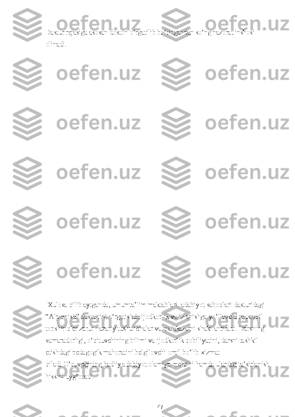 Dastur rejasiga asosan doston o‘rgatilib bo‘lingandan so‘ng nazorat inshosi 
olinadi.
 Xulosa qilib aytganda, umumta’lim maktablari  adabiyot saboqlari dasturidagi 
“Alpomish” dostonini o‘rgatishda ijodkorlik va izlanishga yo‘llovchi mustaqil 
topshiriqlar zarur nazariy tushunchalar va malakalarni shakllantiradi. Darsning 
samaradorligi, o‘qituvchining bilimi va ijodkorlik qobiliyatini, darsni tashkil 
etishdagi pedagogik mahoratini belgilovchi omil bo‘lib xizmat 
qiladi.O‘quvchining badiiy adabiyot olamiga mehrini hamda ulardan ta’sirlanish 
hissini uyg‘otadi.
47 