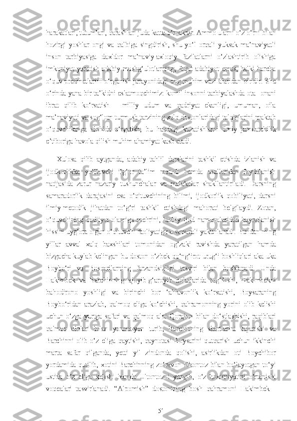 harakatlari, tutumlari, qarashlari juda katta o‘rnakdir. Ammo ularni o‘z o‘rni bilan
hozirgi   yoshlar   ongi   va   qalbiga   singdirish,   shu   yo‘l   orqali   yuksak   ma’naviyatli
inson   tarbiyasiga   daxldor   ma’naviy-axloqiy   fazilatlarni   o‘zlashtirib   olishiga
imkoniyat   yaratish   adabiy   mashg‘ulotlarning,   faqat   adabiyot   emas,   balki   barcha
o‘quv predmetlarini o‘rganish jarayonidagi eng muhim vazifalaridan biridir. Shu
o‘rinda yana bir ta’kidni eslatmoqchimiz: komil insonni tarbiyalashda ota- onani
ibrat   qilib   ko‘rsatish   -   milliy   udum   va   qadriyat   ekanligi,   umuman,   oila
ma’naviyati va sog‘lom turmush tarzining xalq dostonlaridagi talqinlarini maktab
o‘quvchilariga   alohida   o‘rgatish;   bu   haqdagi   kuzatishlarni   ilmiy   jamoatchilik
e’tiboriga havola qilish muhim ahamiyat kasb etadi.
Xulosa   qilib   aytganda,   adabiy   tahlil   darslarini   tashkil   etishda   izlanish   va
ijodkorlikka   yo‘llovchi   ilg‘or   ta’lim   metodi   hamda   usullaridan   foydalanish
natijasida   zarur   nazariy   tushunchalar   va   malakalar   shakllantiriladi.   Darsning
samaradorlik   darajasini   esa   o‘qituvchining   bilimi,   ijodkorlik   qobiliyati,   darsni
ilmiy-metodik   jihatdan   to‘g‘ri   tashkil   etishdagi   mahorati   belgilaydi.   Zotan,
o‘quvchining   badiiyat   olamiga   mehrini,   badiiy   ijod   namunalaridan   hayratlanish
hissini uyg‘ota olgan o‘qituvchi faoliyatigina samarali yakunlanadi. Bundan ming
yillar   avval   xalq   baxshilari   tomonidan   og‘zaki   ravishda   yaratilgan   hamda
bizgacha kuylab kelingan bu doston o‘zbek-qo‘ng‘irot urug‘i boshliqlari aka-uka
Boybo‘ri   va   Bosqarilarning   farzandsizligi   tasviri   bilan   boshlanadi.   Unda
Hakimbek   va   Barchinning   ajoyib-g‘aroyib   holatlarida   tug‘ilishi,   Hakimbekni
bahodirono   yoshligi   va   birinchi   bor   ‘ahlavonlik   ko‘rsatishi,   Boysaraning
Boybo‘ridan   arazlab,   qalmoq   eliga   ko‘chishi,   qahramonning   yorini   olib   kelishi
uchun   o‘zga   yurtga   safari   va   qalmoq   alpi   Qorajon   bilan   do‘stlashishi,   raqiblari
qalmoq   alplari   bilan   yonma-yon   turib,   Barchinning   shartlarini   bajarishi   va
Barchinni   olib   o‘z   eliga   qaytishi,   qaynotasi   Boysarini   qutqarish   uchun   ikkinchi
marta   safar   qilganda,   yetti   yil   zindonda   qolishi,   asirlikdan   oti   Boychibor
yordamida qutilib, xotini Barchinning zo‘ravon Ultontoz bilan bo‘layotgan to‘yi
ustida   o‘z   eliga   kelishi   hamda   Ultontozni   yengib,   o‘z   hokimiyatini   o‘rtanishi
voqealari   tasvirlanadi.   “Alpomish”   dostonining   bosh   qahramoni   Hakimbek   -
51 