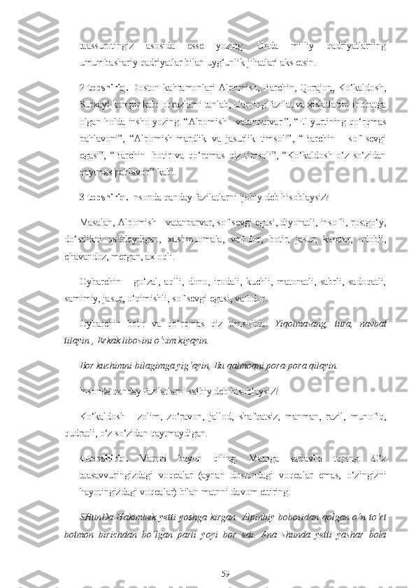 taassurotingiz   asosida   esse   yozing.   Unda   milliy   qadriyatlarning
umumbashariy qadriyatlar bilan uyg‘unlik jihatlari aks etsin.
2-topshiriq.   Doston  kahramonlari   Alpomish,  Barchin, Qorajon,  Ko‘kaldosh,
Surxayl kampir kabi obrazlarni tanlab, ularning fazilat va xislatlarini inobatga
olgan holda insho yozing. “Alpomish - vatanparvar ”, “El-yurtining qo‘rqmas
pahlavoni”,   “Alpomish-mardlik   va   jasurlik   timsoli”,   “Barchin   -   sof   sevgi
egasi”,   “Barchin   -botir   va   qo‘rqmas   qiz   timsoli”,   “Ko‘kaldosh   o‘z   so‘zidan
qaytmas pahlavon” kabi.
3-topshiriq.  Insonda qanday fazilatlarni ijobiy deb hisoblaysiz?
Masalan, Alpomish - vatanparvar, sof sevgi egasi, diyonatli, insofli, rostgo‘y,
do‘stlikni   qadrlaydigan,   xushmuomala,   vafodor,   botir,   jasur,   kamtar,   odobli,
chavandoz, mergan, axloqli.
Oybarchin   –   go‘zal,   aqlli,   dono,   irodali,   kuchli,   matonatli,   sabrli,   sadoqatli,
samimiy, jasur, o‘qimishli, sof sevgi egasi, vafodor.
Oybarchin   botir   va   qo‘rqmas   qiz   timsolida:   Yiqolmasang,   tura,   navbat
tilayin , Erkak libosini o‘zim kiyayin.
Bor kuchimni bilagimga yig‘ayin, Bu qalmoqni pora-pora qilayin.
Insonda qanday fazilatlarni salbiy deb hisoblaysiz?
Ko‘kaldosh   -   zolim,   zo‘ravon,   jallod,   shafqatsiz,   manman,   razil,   munofiq,
qudratli, o‘z so‘zidan qaytmaydigan.
4-topshiriq.   Matnni   bayon   qiling.   Matnga   sarlavha   toping.   O‘z
taasavvuringizdagi   voqealar   (aynan   dostondagi   voqealar   emas,   o‘zingizni
hayotingizdagi voqealar) bilan matnni davom ettiring.
SHunDa Hakimbek yetti yoshga kirgan. Alpinbiy bobosidan qolgan o‘n to‘rt
botmon   birichdan   bo‘lgan   parli   yoyi   bor   edi.   Ana   shunda   yetti   yashar   bola
59 