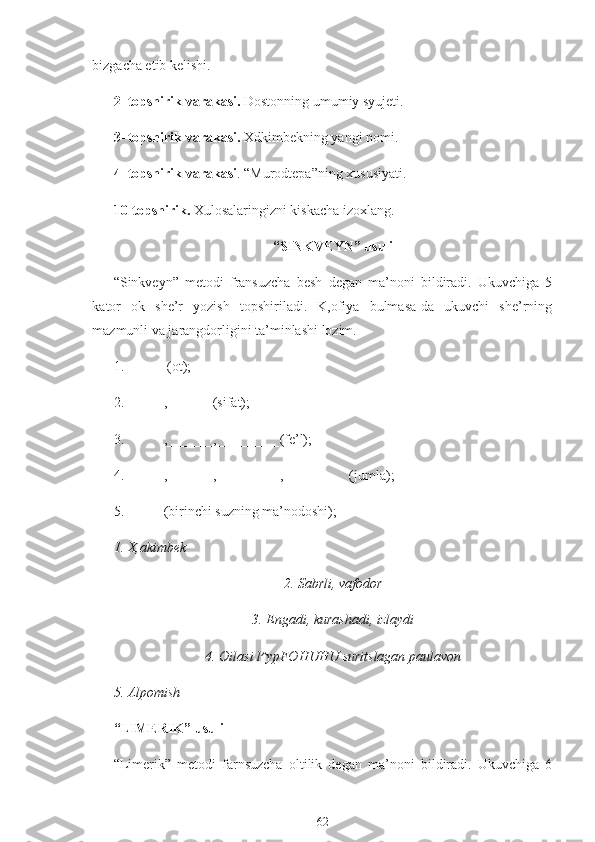 bizgacha etib kelishi.
2- topshirik varakasi.  Dostonning umumiy syujeti.
3- topshirik varakasi.  Xdkimbekning yangi nomi.
4- topshirik varakasi . “Murodtepa”ning xususiyati.
10-topshirik.  Xulosalaringizni kiskacha izoxlang.
“SINKVEYN” usuli
“Sinkveyn”   metodi   fransuzcha   besh   degan   ma’noni   bildiradi.   Ukuvchiga   5
kator   ok   she’r   yozish   topshiriladi.   K,ofiya   bulmasa-da   ukuvchi   she’rning
mazmunli va jarangdorligini ta’minlashi lozim.
1.   (ot);
2. ,  _______ (sifat);
3. , _______ , __________ (fe’l);
4. , _______ , __________ , __________ (jumla);
5. (birinchi suzning ma’nodoshi);
1. X,akimbek
2. Sabrli, vafodor
3. Engadi, kurashadi, izlaydi
4. Oilasi  l^ypFOHUHU  suritslagan paulavon
5. Alpomish
“LIMERIK” usuli
“Limerik”   metodi   farnsuzcha   oltilik   degan   ma’noni   bildiradi.   Ukuvchiga   6
62 