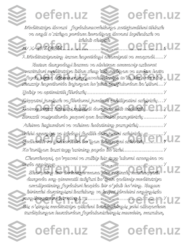 Meditatsiya ilovasi –foydalanuvchilarga xotirjamlikni tiklash
va ongli o`sishga yordam beradigan ilovani loyihalash va
ishlab chiqish
NAZARIY QISM ......................................................................... 5
2.Meditatsiyaning inson hayotidagi ahamiyati va maqsadi ...... 7
Butun dunyodagi bosma va elektron ommaviy axborot
vositalari meditatsiya bilan shug'ullanadigan va undan katta
foyda olgan odamlarning guvohliklariga to'la. Bu erda ular
shaxsiy hayotlarida bajargan ko'plab vazifalardan ba'zilari. ... 7
Ijobiy va optimistik fikrlash; ...................................................... 7
Diqqatni jamlash va fikrlarni jamlash qobiliyatini oshirish; . . . 7
Doimiy stress holatini sezilarli darajada olib tashlash; ............ 7
Stressli vaziyatlarda yuqori qon bosimini pasaytirish; .............. 7
Vahima hujumlari va vahima holatining pasayishi; ................. 7
Ichki energiya va ishdagi faollik darajasini oshirish; .............. 7
Ijodkorlik va ijodkorlikka bo'lgan ishtiyoqni oshirish; ............. 7
Ko'tarilgan baxt tuyg'usining paydo bo'lishi. ........................... 7
Charchoqni, qo'rquvni va salbiy his-tuyg'ularni osongina va
tezda enging. ............................................................................... 7
Sharqning har birimizga mana shu notinch, mashaqqatli
dunyoda eng qimmatli tuhfasi bo‘lgan qadimiy meditatsiya
amaliyotining foydalari haqida bir o‘ylab ko‘ring. Bugun
birinchi darsingizni boshlang va hayot idrokini ongingizda
yangilanganini his eting! ........................................................... 7
Siz o'zingiz meditatsiya qilishni boshlashingiz yoki allaqachon
tasdiqlangan kurslardan foydalanishingiz mumkin, masalan, 