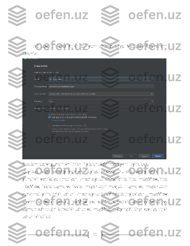 11Endi   Java   tili   bilan   bo'sh   faoliyatni   tanlang.   Unga   MeditationApp   nomini
beramiz.
2-qadam: activity_main.xml bilan foydalanuvchi interfeysini loyihalash
Quyidagi   kodni   activity_main.xml   fayliga   qo'shing.   Bu   erda   asosiy   tartib   -   bu
yo'nalishi vertikalga o'rnatilgan LinearLayout. Uning ichida bitta ImageView, bitta
TextView,   ikkita   tugma   va   ikkita   ImageButton   mavjud.   Tugma   va   ImageButton
gorizontal   yo'naltirish   uchun   LinearLayout   bolasi   ichida   joylashgan.   ImageView
tasvirni   ko'rsatish   uchun,   TextView   esa   savolni   ko'rsatish   uchun   ishlatiladi   va
tugma rost/noto'g'ri ko'rsatish uchun va ImageButton keyingi/oldingi savolga o'tish
uchun ishlatiladi. 