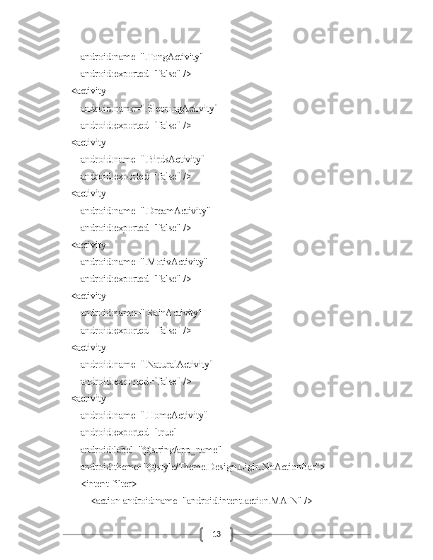 13            android:name=".TongActivity"
            android:exported="false" />
        <activity
            android:name=".SleepingActivity"
            android:exported="false" />
        <activity
            android:name=".BirdsActivity"
            android:exported="false" />
        <activity
            android:name=".DreamActivity"
            android:exported="false" />
        <activity
            android:name=".MotivActivity"
            android:exported="false" />
        <activity
            android:name=".RainActivity"
            android:exported="false" />
        <activity
            android:name=".NaturalActivity"
            android:exported="false" />
        <activity
            android:name=".HomeActivity"
            android:exported="true"
            android:label="@string/app_name"
            android:theme="@style/Theme.Design.Light.NoActionBar">
            <intent-filter>
                <action android:name="android.intent.action.MAIN" /> 