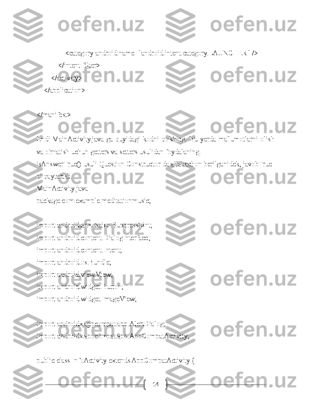 14                <category android:name="android.intent.category.LAUNCHER" />
            </intent-filter>
        </activity>
    </application>
</manifest>
Endi  MainActivity.java-ga quyidagi kodni qo'shing. Bu yerda ma'lumotlarni  olish
va o'rnatish uchun getters va setters usulidan foydalaning.
isAnswerTrue() usuli Question Constructor-da allaqachon berilganidek, javobTrue-
ni qaytaradi.
MainActivity.java
package com.example.meditationmusic;
import android.annotation.SuppressLint;
import android.content.DialogInterface;
import android.content.Intent;
import android.os.Bundle;
import android.view.View;
import android.widget.Button;
import android.widget.ImageView;
import androidx.appcompat.app.AlertDialog;
import androidx.appcompat.app.AppCompatActivity;
public class InfoActivity extends AppCompatActivity { 