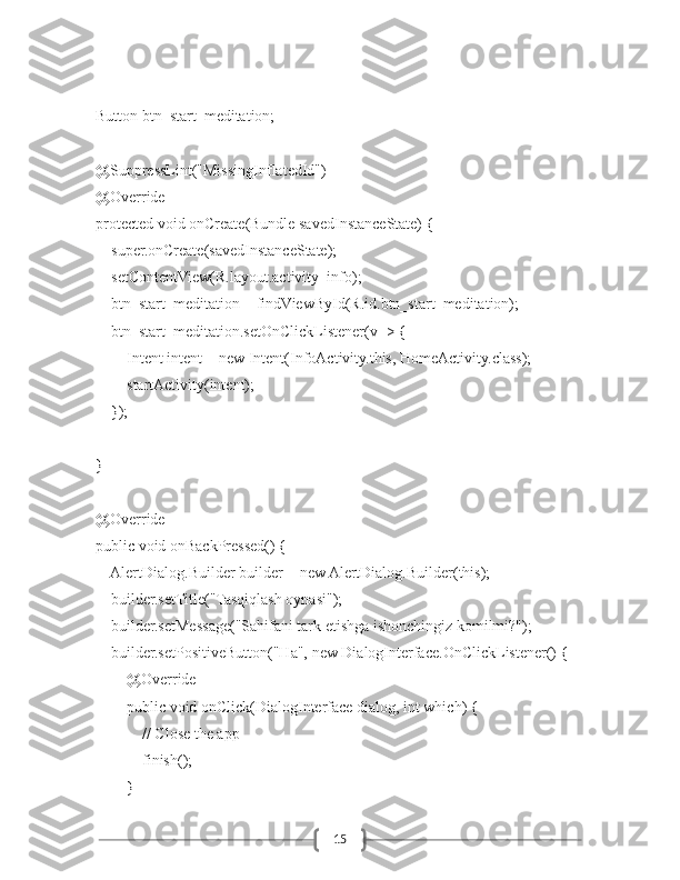 15    Button btn_start_meditation;
    @SuppressLint("MissingInflatedId")
    @Override
    protected void onCreate(Bundle savedInstanceState) {
        super.onCreate(savedInstanceState);
        setContentView(R.layout.activity_info);
        btn_start_meditation = findViewById(R.id.btn_start_meditation);
        btn_start_meditation.setOnClickListener(v -> {
            Intent intent = new Intent(InfoActivity.this, HomeActivity.class);
            startActivity(intent);
        });
    }
    @Override
    public void onBackPressed() {
        AlertDialog.Builder builder = new AlertDialog.Builder(this);
        builder.setTitle("Tasqiqlash oynasi");
        builder.setMessage("Sahifani tark etishga ishonchingiz komilmi?");
        builder.setPositiveButton("Ha", new DialogInterface.OnClickListener() {
            @Override
            public void onClick(DialogInterface dialog, int which) {
                // Close the app
                finish();
            } 