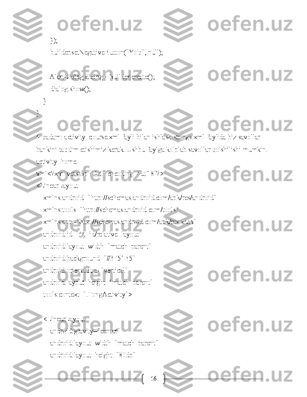 16        });
        builder.setNegativeButton("Yo'q", null);
        AlertDialog dialog = builder.create();
        dialog.show();
    }
}
4-qadam: activity_course.xml fayli bilan ishlash strings.xml faylida biz savollar 
bankini taqdim etishimiz kerak. Ushbu faylga ko'plab savollar qo'shilishi mumkin.
activity_home.
xml<?xml version="1.0" encoding="utf-8"?>
<LinearLayout
    xmlns:android="http://schemas.android.com/apk/res/android"
    xmlns:tools="http://schemas.android.com/tools"
    xmlns:app="http://schemas.android.com/apk/res-auto"
    android:id="@+id/relative_layout"
    android:layout_width="match_parent"
    android:background="#3F51B5"
    android:orientation="vertical"
    android:layout_height="match_parent"
    tools:context=".TongActivity">
    <LinearLayout
        android:gravity="center"
        android:layout_width="match_parent"
        android:layout_height="80dp" 