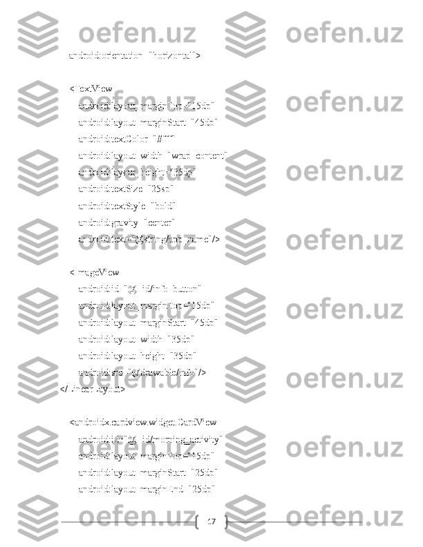 17        android:orientation="horizontal">
        <TextView
            android:layout_marginTop="15dp"
            android:layout_marginStart="45dp"
            android:textColor="#fff"
            android:layout_width="wrap_content"
            android:layout_height="35dp"
            android:textSize="25sp"
            android:textStyle="bold"
            android:gravity="center"
            android:text="@string/app_name"/>
        <ImageView
            android:id="@+id/info_button"
            android:layout_marginTop="15dp"
            android:layout_marginStart="45dp"
            android:layout_width="35dp"
            android:layout_height="35dp"
            android:src="@drawable/info"/>
    </LinearLayout>
        <androidx.cardview.widget.CardView
            android:id="@+id/morning_activity"
            android:layout_marginTop="15dp"
            android:layout_marginStart="25dp"
            android:layout_marginEnd="25dp" 