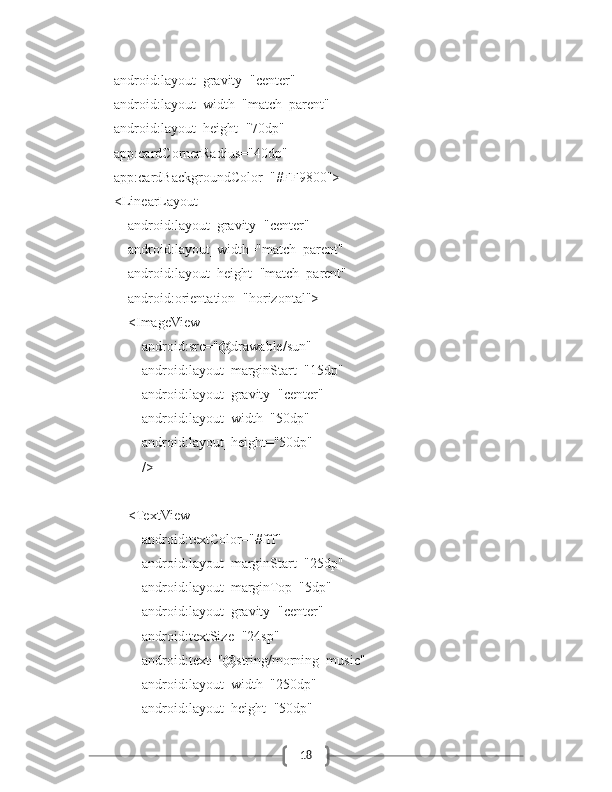 18            android:layout_gravity="center"
            android:layout_width="match_parent"
            android:layout_height="70dp"
            app:cardCornerRadius="40dp"
            app:cardBackgroundColor="#FF9800">
            <LinearLayout
                android:layout_gravity="center"
                android:layout_width="match_parent"
                android:layout_height="match_parent"
                android:orientation="horizontal">
                <ImageView
                    android:src="@drawable/sun"
                    android:layout_marginStart="15dp"
                    android:layout_gravity="center"
                    android:layout_width="50dp"
                    android:layout_height="50dp"
                    />
                <TextView
                    android:textColor="#fff"
                    android:layout_marginStart="25dp"
                    android:layout_marginTop="5dp"
                    android:layout_gravity="center"
                    android:textSize="24sp"
                    android:text="@string/morning_music"
                    android:layout_width="250dp"
                    android:layout_height="50dp" 