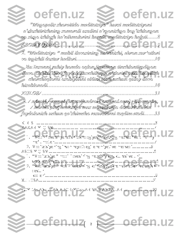 2"Megapolis sharoitida meditatsiya" kursi meditatsiyani
o'zlashtirishning samarali usulini o'rganishga bag'ishlangan
va sizga ishlash ko'nikmalarini beradi. meditatsiya holati. ...... 8
ASOSIY QISM ............................................................................ 9
2. “Meditatsiya ” mobil ilovasining ko’rinishi, ekran sur’atlari
va tegishli dastur kodlari. ......................................................... 10
Bu Insonni ruhiy hamda aqlan,jismonan tinchlantiradigan
ilova. Ushbu ilova foydalanuvchilarga o’zlarini tetik his qilish
charchoqlarni asabiylikni oldini olish uchun qulay ilova
hisoblanadi. ............................................................................... 10
XULOSA ................................................................................... 31
8. Android Arsenal (https://android-arsenal.com): Bu manba,
Android platformasiga mos mavzularda dasturlashdan
foydalanish uchun qo'shimcha resurslarni taqdim etadi. ...... 33
KIRISH…………………………………………………………………………..3
NAZARIY  QISM……………… ………........…………………………………4
1. “Mobil ilovalar yaratish texnologiyasi” fanining maqsadi va umumiy 
ma'lumotlar……………………………………………………………….4
2. Meditatsiyaning inson hayotidagi  ahamiyati va maqsadi…………..5
ASOSIY QISM………………………………………………………………….6
1. “Meditatsiya ” mobil ilovasining mantiqiy strukturasi va uni 
shakllantirish………………………………………………………………6
2. “Meditatsiya ” mobil ilovasining ko’rinishi, ekran sur’atlari va tegishli 
dastur 
kodlari……………………………………………………………………..9
XULOSA………………………………………………………………………..21
FOYDALANILGAN ADOBIYOTLAR VA MANBALAR …………………22 