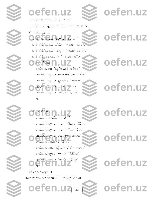 22            app:cardCornerRadius="40dp"
            app:cardBackgroundColor="#00BCD4">
            <LinearLayout
                android:layout_gravity="center"
                android:layout_width="match_parent"
                android:layout_height="match_parent"
                android:orientation="horizontal">
                <ImageView
                    android:src="@drawable/drop"
                    android:layout_marginStart="15dp"
                    android:layout_gravity="center"
                    android:layout_width="50dp"
                    android:layout_height="50dp"
                    />
                <TextView
                    android:textColor="#fff"
                    android:layout_marginStart="25dp"
                    android:layout_marginTop="5dp"
                    android:layout_gravity="center"
                    android:textSize="24sp"
                    android:text="@string/rain_music"
                    android:layout_width="250dp"
                    android:layout_height="50dp"
                    />
            </LinearLayout>
        </androidx.cardview.widget.CardView> 