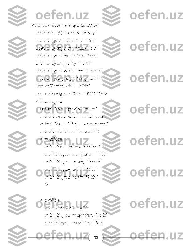 23        <androidx.cardview.widget.CardView
            android:id="@+id/motiv_activity"
            android:layout_marginTop="15dp"
            android:layout_marginStart="25dp"
            android:layout_marginEnd="25dp"
            android:layout_gravity="center"
            android:layout_width="match_parent"
            android:layout_height="wrap_content"
            app:cardCornerRadius="40dp"
            app:cardBackgroundColor="#E91E63">
            <LinearLayout
                android:layout_gravity="center"
                android:layout_width="match_parent"
                android:layout_height="wrap_content"
                android:orientation="horizontal">
                <ImageView
                    android:src="@drawable/fire_24"
                    android:layout_marginStart="15dp"
                    android:layout_gravity="center"
                    android:layout_width="50dp"
                    android:layout_height="70dp"
                    />
                <TextView
                    android:textColor="#fff"
                    android:layout_marginStart="25dp"
                    android:layout_marginTop="5dp" 