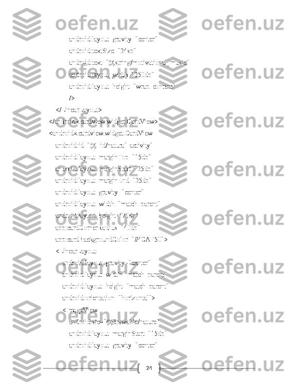 24                    android:layout_gravity="center"
                    android:textSize="24sp"
                    android:text="@string/motivational_music"
                    android:layout_width="250dp"
                    android:layout_height="wrap_content"
                    />
            </LinearLayout>
        </androidx.cardview.widget.CardView>
        <androidx.cardview.widget.CardView
            android:id="@+id/natural_activity"
            android:layout_marginTop="15dp"
            android:layout_marginStart="25dp"
            android:layout_marginEnd="25dp"
            android:layout_gravity="center"
            android:layout_width="match_parent"
            android:layout_height="70dp"
            app:cardCornerRadius="40dp"
            app:cardBackgroundColor="#4CAF50">
            <LinearLayout
                android:layout_gravity="center"
                android:layout_width="match_parent"
                android:layout_height="match_parent"
                android:orientation="horizontal">
                <ImageView
                    android:src="@drawable/nature"
                    android:layout_marginStart="15dp"
                    android:layout_gravity="center" 