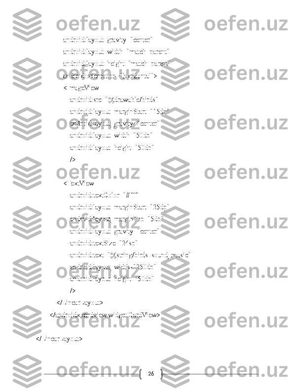 26                android:layout_gravity="center"
                android:layout_width="match_parent"
                android:layout_height="match_parent"
                android:orientation="horizontal">
                <ImageView
                    android:src="@drawable/birds"
                    android:layout_marginStart="15dp"
                    android:layout_gravity="center"
                    android:layout_width="50dp"
                    android:layout_height="50dp"
                    />
                <TextView
                    android:textColor="#fff"
                    android:layout_marginStart="25dp"
                    android:layout_marginTop="5dp"
                    android:layout_gravity="center"
                    android:textSize="24sp"
                    android:text="@string/birds_sound_music"
                    android:layout_width="250dp"
                    android:layout_height="50dp"
                    />
            </LinearLayout>
        </androidx.cardview.widget.CardView>
</LinearLayout> 
