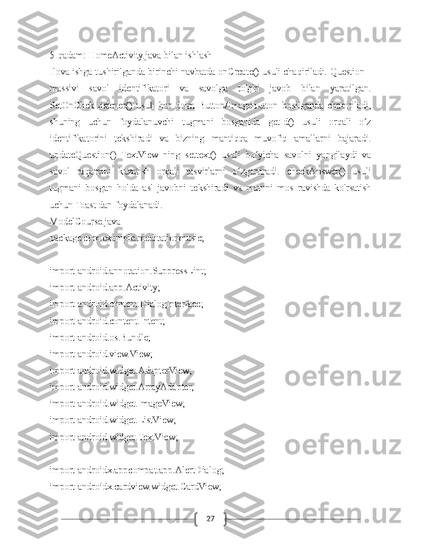 275-qadam: HomeActivity.java bilan ishlash
Ilova ishga tushirilganda birinchi navbatda onCreate() usuli chaqiriladi. Question[]
massivi   savol   identifikatori   va   savolga   to'g'ri   javob   bilan   yaratilgan.
SetOnClickListener()   usuli   har   doim   Button/ImageButton   bosilganda   chaqiriladi,
shuning   uchun   foydalanuvchi   tugmani   bosganida   getId()   usuli   orqali   o zʻ
identifikatorini   tekshiradi   va   bizning   mantiqqa   muvofiq   amallarni   bajaradi.
updateQuestion()   TextView   ning   settext()   usuli   bo yicha   savolni   yangilaydi   va	
ʻ
savol   raqamini   kuzatish   orqali   tasvirlarni   o zgartiradi.   checkAnswer()   usuli	
ʻ
tugmani   bosgan   holda   asl   javobni   tekshiradi   va   matnni   mos   ravishda   ko'rsatish
uchun Toast dan foydalanadi. 
ModelCourse.java
package com.example.meditationmusic;
import android.annotation.SuppressLint;
import android.app.Activity;
import android.content.DialogInterface;
import android.content.Intent;
import android.os.Bundle;
import android.view.View;
import android.widget.AdapterView;
import android.widget.ArrayAdapter;
import android.widget.ImageView;
import android.widget.ListView;
import android.widget.TextView;
import androidx.appcompat.app.AlertDialog;
import androidx.cardview.widget.CardView; 