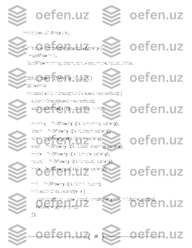 28import java.util.ArrayList;
public class HomeActivity extends Activity {
    ImageView info;
    CardView morning, dream, rain, sleep, motiv, natural, birds;
    @SuppressLint("MissingInflatedId")
    @Override
    protected void onCreate(Bundle savedInstanceState) {
        super.onCreate(savedInstanceState);
        setContentView(R.layout.activity_home);
        morning = findViewById(R.id.morning_activity);
        dream = findViewById(R.id.dream_activity);
        rain = findViewById(R.id.rain_activity);
        sleep = findViewById(R.id.deep_sleeping_activity);
        motiv = findViewById(R.id.motiv_activity);
        natural = findViewById(R.id.natural_activity);
        birds = findViewById(R.id.birds_activity);
        info = findViewById(R.id.info_button);
        info.setOnClickListener(v -> {
            Intent intentjon = new Intent(HomeActivity.this, InfoActivity.class);
            startActivity(intentjon);
        }); 