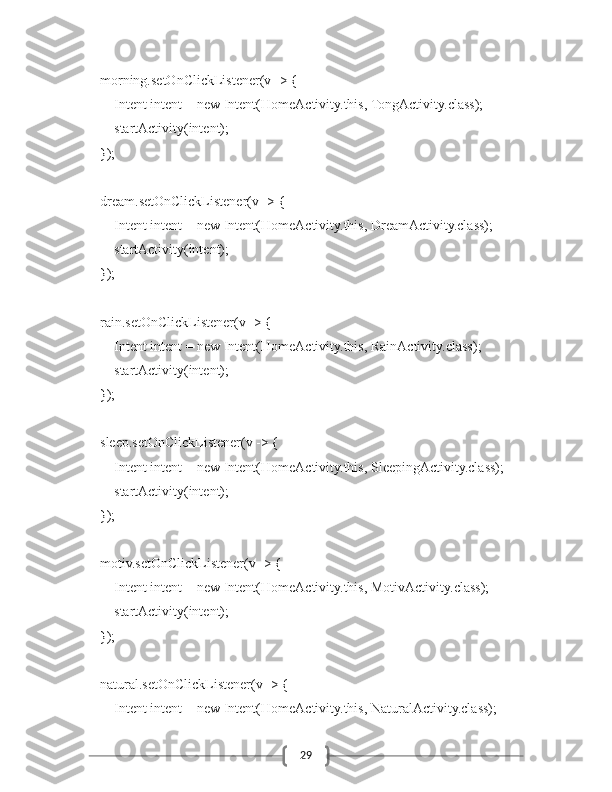 29        morning.setOnClickListener(v -> {
            Intent intent = new Intent(HomeActivity.this, TongActivity.class);
            startActivity(intent);
        });
        dream.setOnClickListener(v -> {
            Intent intent = new Intent(HomeActivity.this, DreamActivity.class);
            startActivity(intent);
        });
        rain.setOnClickListener(v -> {
            Intent intent = new Intent(HomeActivity.this, RainActivity.class);
            startActivity(intent);
        });
        sleep.setOnClickListener(v -> {
            Intent intent = new Intent(HomeActivity.this, SleepingActivity.class);
            startActivity(intent);
        });
        motiv.setOnClickListener(v -> {
            Intent intent = new Intent(HomeActivity.this, MotivActivity.class);
            startActivity(intent);
        });
        natural.setOnClickListener(v -> {
            Intent intent = new Intent(HomeActivity.this, NaturalActivity.class); 