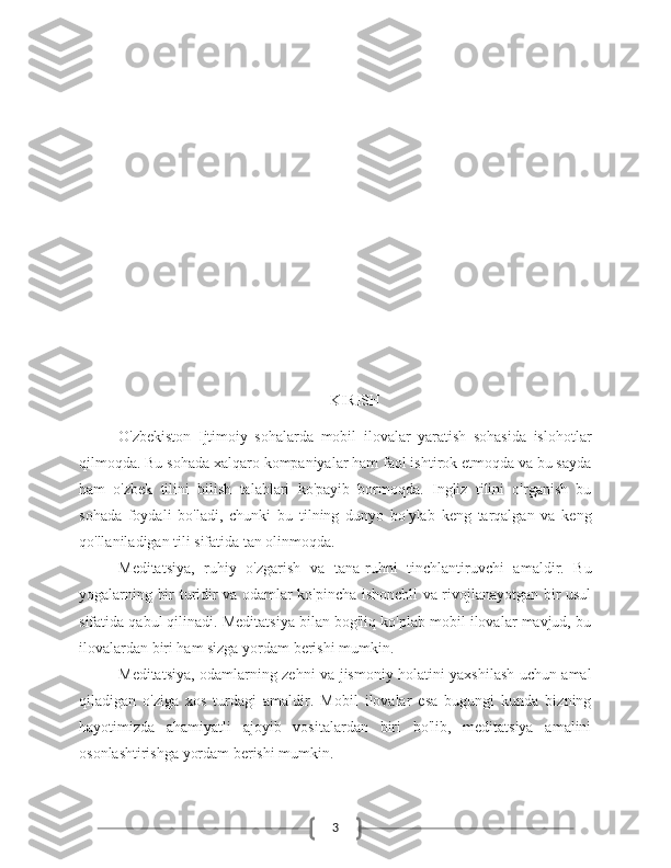 3KIRISH
O'zbekiston   Ijtimoiy   sohalarda   mobil   ilovalar   yaratish   sohasida   islohotlar
qilmoqda. Bu sohada xalqaro kompaniyalar ham faol ishtirok etmoqda va bu sayda
ham   o'zbek   tilini   bilish   talablari   ko'payib   bormoqda.   Ingliz   tilini   o'rganish   bu
sohada   foydali   bo'ladi,   chunki   bu   tilning   dunyo   bo'ylab   keng   tarqalgan   va   keng
qo'llaniladigan tili sifatida tan olinmoqda.
Meditatsiya,   ruhiy   o'zgarish   va   tana-ruhni   tinchlantiruvchi   amaldir.   Bu
yogalarning bir turidir va odamlar ko'pincha ishonchli va rivojlanayotgan bir usul
sifatida qabul qilinadi. Meditatsiya bilan bog'liq ko'plab mobil ilovalar mavjud, bu
ilovalardan biri ham sizga yordam berishi mumkin.
Meditatsiya, odamlarning zehni va jismoniy holatini yaxshilash uchun amal
qiladigan   o'ziga   xos   turdagi   amaldir.   Mobil   ilovalar   esa   bugungi   kunda   bizning
hayotimizda   ahamiyatli   ajoyib   vositalardan   biri   bo'lib,   meditatsiya   amalini
osonlashtirishga yordam berishi mumkin. 