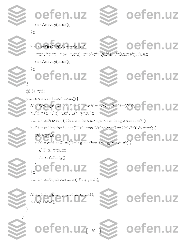 30            startActivity(intent);
        });
        birds.setOnClickListener(v -> {
            Intent intent = new Intent(HomeActivity.this, BirdsActivity.class);
            startActivity(intent);
        });
    }
    @Override
    public void onBackPressed() {
        AlertDialog.Builder builder = new AlertDialog.Builder(this);
        builder.setTitle("Tasqiqlash oynasi");
        builder.setMessage("Dasturni tark etishga ishonchingiz komilmi?");
        builder.setPositiveButton("Ha", new DialogInterface.OnClickListener() {
            @Override
            public void onClick(DialogInterface dialog, int which) {
                // Close the app
                finishAffinity();
            }
        });
        builder.setNegativeButton("Yo'q", null);
        AlertDialog dialog = builder.create();
        dialog.show();
    }
} 