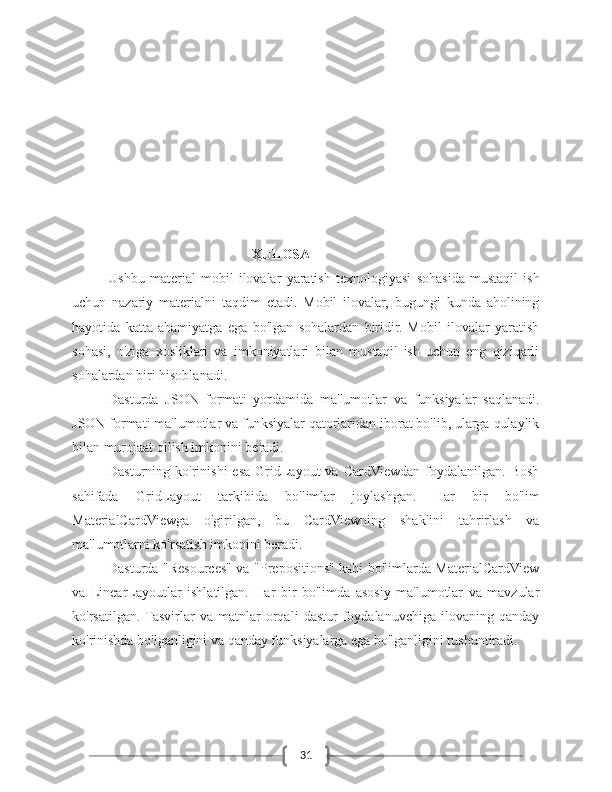 31XULOSA
Ushbu   material   mobil   ilovalar   yaratish   texnologiyasi   sohasida   mustaqil   ish
uchun   nazariy   materialni   taqdim   etadi.   Mobil   ilovalar,   bugungi   kunda   aholining
hayotida   katta   ahamiyatga   ega   bo'lgan   sohalardan   biridir.   Mobil   ilovalar   yaratish
sohasi,   o'ziga   xosliklari   va   imkoniyatlari   bilan   mustaqil   ish   uchun   eng   qiziqarli
sohalardan biri hisoblanadi.
Dasturda   JSON   formati   yordamida   ma'lumotlar   va   funksiyalar   saqlanadi.
JSON formati ma'lumotlar va funksiyalar qatorlaridan iborat bo'lib, ularga qulaylik
bilan murojaat qilish imkonini beradi.
Dasturning ko'rinishi  esa  GridLayout  va  CardViewdan  foydalanilgan.  Bosh
sahifada   GridLayout   tarkibida   bo'limlar   joylashgan.   Har   bir   bo'lim
MaterialCardViewga   o'girilgan,   bu   CardViewning   shaklini   tahrirlash   va
ma'lumotlarni ko'rsatish imkonini beradi.
Dasturda "Resources" va "Prepositions" kabi bo'limlarda MaterialCardView
va   LinearLayoutlar   ishlatilgan.   Har   bir   bo'limda   asosiy   ma'lumotlar   va   mavzular
ko'rsatilgan.  Tasvirlar   va   matnlar   orqali   dastur   foydalanuvchiga   ilovaning   qanday
ko'rinishda bo'lganligini va qanday funksiyalarga ega bo'lganligini tushuntiradi. 