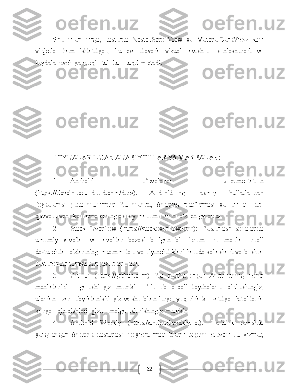 32Shu   bilan   birga,   dasturda   NestedScrollView   va   MaterialCardView   kabi
vidjetlar   ham   ishlatilgan,   bu   esa   ilovada   vizual   ravishni   osonlashtiradi   va
foydalanuvchiga yorqin tajribani taqdim etadi.
FOYDALANILGAN ADABIYOTLAR VA MANBALAR:
1. Android   Developer   Documentation
(https://developer.android.com/docs):   Androidning   rasmiy   hujjatlaridan
foydalanish   juda   muhimdir.   Bu   manba,   Android   platformasi   va   uni   qo'llab-
quvvatlovchi ko'nikmalarning asosiy ma'lumotlarini o'z ichiga oladi.
2. Stack   Overflow   (https://stackoverflow.com):   Dasturlash   sohalarida
umumiy   savollar   va   javoblar   bazasi   bo'lgan   bir   forum.   Bu   manba   orqali
dasturchilar o'zlarining muammolari va qiyinchiliklari haqida so'rashadi va boshqa
dasturchilar tomonidan javoblar oladi.
3. GitHub   (https://github.com):   Bu   manba   orqali   Androidning   ochiq
manbalarini   o'rganishingiz   mumkin.   GitHub   orqali   loyihalarni   qidirishingiz,
ulardan o'zaro foydalanishingiz va shu bilan birga, yuqorida ko'rsatilgan kitoblarda
ko'rgan qiziqishlaringizni amalga oshirishingiz mumkin.
4. Android   Weekly   (https://androidweekly.net):   Haftalik   ravishda
yangilangan  Android   dasturlash   bo'yicha   maqolalarni   taqdim   etuvchi   bu   xizmat, 