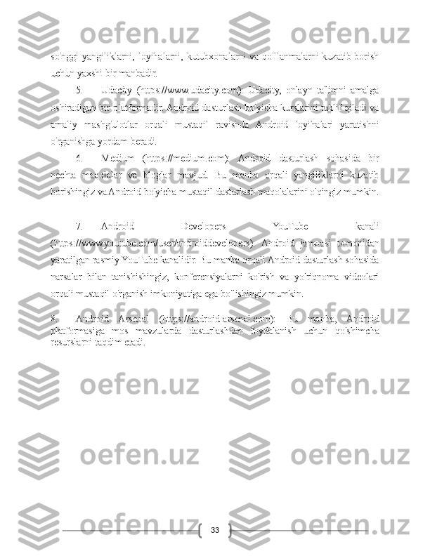 33so'nggi  yangiliklarni, loyihalarni, kutubxonalarni  va qo'llanmalarni  kuzatib borish
uchun yaxshi bir manbadir.
5. Udacity   (https://www.udacity.com):   Udacity,   onlayn   ta'limni   amalga
oshiradigan bir platformadir. Android dasturlash bo'yicha kurslarini taklif qiladi va
amaliy   mashg'ulotlar   orqali   mustaqil   ravishda   Android   loyihalari   yaratishni
o'rganishga yordam beradi.
6. Medium   (https://medium.com):   Android   dasturlash   sohasida   bir
nechta   maqolalar   va   bloglar   mavjud.   Bu   manba   orqali   yangiliklarni   kuzatib
borishingiz va Android bo'yicha mustaqil dasturlash maqolalarini o'qingiz mumkin.
7. Android   Developers   YouTube   kanali
(https://www.youtube.com/user/androiddevelopers):   Android   jamoasi   tomonidan
yaratilgan rasmiy YouTube kanalidir. Bu manba orqali Android dasturlash sohasida
narsalar   bilan   tanishishingiz,   konferensiyalarni   ko'rish   va   yo'riqnoma   videolari
orqali mustaqil o'rganish imkoniyatiga ega bo'lishingiz mumkin.
8. Android   Arsenal   (https://android-arsenal.com):   Bu   manba,   Android
platformasiga   mos   mavzularda   dasturlashdan   foydalanish   uchun   qo'shimcha
resurslarni taqdim etadi.  