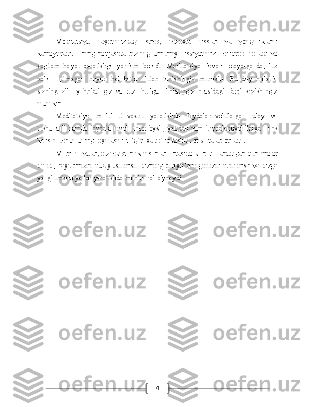 4Meditatsiya   hayotimizdagi   stres,   bezovta   hisslar   va   yengilliklarni
kamaytiradi.   Uning   natijasida   bizning   umumiy   hissiyatimiz   ochiqroq   bo'ladi   va
sog'lom   hayot   qaratishga   yordam   beradi.   Meditatsiya   davom   etayotganda,   biz
xabar   qilmagan   noyob   halokatlar   bilan   tanishingiz   mumkin.   Bunday   holatda
sizning   zihniy   holatingiz   va   rozi   bo'lgan   holatingiz   orasidagi   farqi   sezishingiz
mumkin.
Meditatsiya   mobil   ilovasini   yaratishda   foydalanuvchilarga   qulay   va
tushunarli hamda foydalanuvchi interfeysi jiyatidan ham foydalanuvchilarga   mos
kelishi uchun uning loyihasini to`g`ri va to`liq tashkil etish talab etiladi .
Mobil ilovalar, o'zbekistonlik insonlar o'rtasida ko'p qollanadigan qurilmalar
bo'lib, hayotimizni   qulaylashtirish,  bizning ehtiyojlaringimizni  qondirish  va bizga
yangi imkoniyatlar yaratishda muhim rol o'ynaydi. 