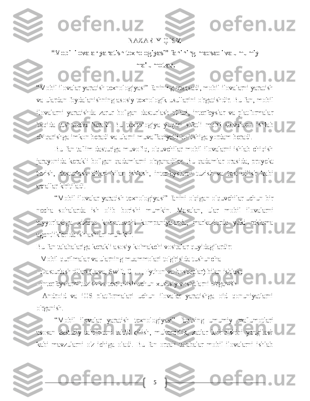 5NAZARIY QISM
“Mobil ilovalar yaratish texnologiyasi” fanining maqsadi va umumiy
ma'lumotlar .
“Mobil ilovalar yaratish texnologiyasi” fanining maqsadi, mobil ilovalarni yaratish
va ulardan foydalanishning asosiy texnologik usullarini o'rgatishdir. Bu fan, mobil
ilovalarni   yaratishda   zarur   bo'lgan   dasturlash   tillari,   interfeyslar   va   platformalar
haqida   tushuncha   beradi.   Bu   texnologiya   yuqori   sifatli   mobil   ilovalarni   ishlab
chiqarishga imkon beradi va ularni muvaffaqiyatli bo'lishiga yordam beradi. 
Bu fan ta'lim dasturiga muvofiq, o'quvchilar mobil ilovalarni ishlab chiqish
jarayonida   kerakli   bo'lgan   qadamlarni   o'rganadilar.   Bu   qadamlar   orasida,   proyekt
tuzish,   dasturlash   tillari   bilan   ishlash,   interfeyslarni   tuzish   va   test   qilish   kabi
amallar kiritiladi. 
“Mobil ilovalar yaratish texnologiyasi” fanini o'qigan o'quvchilar uchun bir
necha   sohalarda   ish   olib   borishi   mumkin.   Masalan,   ular   mobil   ilovalarni
tayyorlashga   xizmat   ko'rsatuvchi   kompaniyalarda,   markazlarda   yoki   reklama
agentliklarida ishlashlari mumkin.
Bu fan talabalariga kerakli asosiy ko'makchi vositalar quyidagilardir:
- Mobil qurilmalar va ularning muammolari to'g'risida tushuncha
- Dasturlash tillari (Java, Swift, C ++, Python va boshqalar) bilan ishlash
- Interfeyslarni tuzish va test qilish uchun xususiy vositalarni o'rganish
-   Android   va   iOS   platformalari   uchun   ilovalar   yaratishga   oid   qonuniyatlarni
o'rganish.
“Mobil   ilovalar   yaratish   texnologiyasi”   fanining   umumiy   ma'lumotlari
asosan   dasturiy   ta'minotni   tahlil   qilish,   muharrirlik,   xatlar   ko'rinishini   yangilash
kabi   mavzularni   o'z   ichiga   oladi.   Bu   fan   orqali   talabalar   mobil   ilovalarni   ishlab 