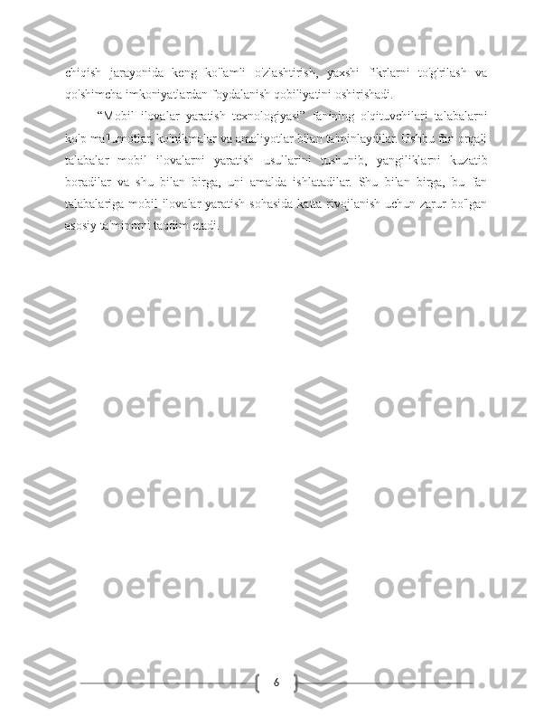 6chiqish   jarayonida   keng   ko'lamli   o'zlashtirish,   yaxshi   fikrlarni   to'g'rilash   va
qo'shimcha imkoniyatlardan foydalanish qobiliyatini oshirishadi.
“Mobil   ilovalar   yaratish   texnologiyasi”   fanining   o'qituvchilari   talabalarni
ko'p ma'lumotlar, ko'nikmalar va amaliyotlar bilan ta'minlaydilar. Ushbu fan orqali
talabalar   mobil   ilovalarni   yaratish   usullarini   tushunib,   yangiliklarni   kuzatib
boradilar   va   shu   bilan   birga,   uni   amalda   ishlatadilar.   Shu   bilan   birga,   bu   fan
talabalariga mobil  ilovalar  yaratish sohasida katta rivojlanish uchun zarur bo'lgan
asosiy ta'minotni taqdim etadi. 
