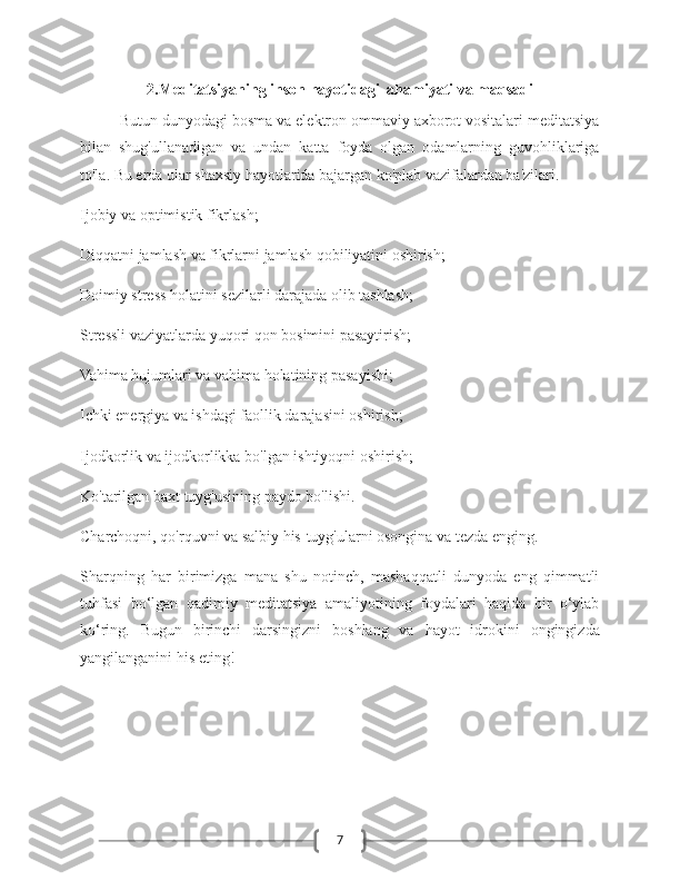 72.Meditatsiyaning inson hayotidagi  ahamiyati va maqsadi
Butun dunyodagi bosma va elektron ommaviy axborot vositalari meditatsiya
bilan   shug'ullanadigan   va   undan   katta   foyda   olgan   odamlarning   guvohliklariga
to'la. Bu erda ular shaxsiy hayotlarida bajargan ko'plab vazifalardan ba'zilari.
Ijobiy va optimistik fikrlash;
Diqqatni jamlash va fikrlarni jamlash qobiliyatini oshirish;
Doimiy stress holatini sezilarli darajada olib tashlash;
Stressli vaziyatlarda yuqori qon bosimini pasaytirish;
Vahima hujumlari va vahima holatining pasayishi;
Ichki energiya va ishdagi faollik darajasini oshirish;
Ijodkorlik va ijodkorlikka bo'lgan ishtiyoqni oshirish;
Ko'tarilgan baxt tuyg'usining paydo bo'lishi.
Charchoqni, qo'rquvni va salbiy his-tuyg'ularni osongina va tezda enging.
Sharqning   har   birimizga   mana   shu   notinch,   mashaqqatli   dunyoda   eng   qimmatli
tuhfasi   bo‘lgan   qadimiy   meditatsiya   amaliyotining   foydalari   haqida   bir   o‘ylab
ko‘ring.   Bugun   birinchi   darsingizni   boshlang   va   hayot   idrokini   ongingizda
yangilanganini his eting! 