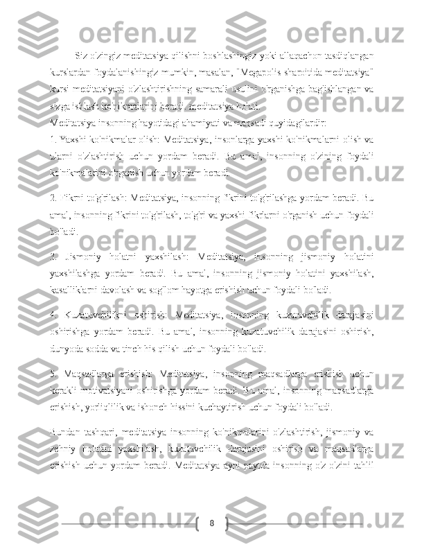 8Siz o'zingiz meditatsiya qilishni boshlashingiz yoki allaqachon tasdiqlangan
kurslardan foydalanishingiz mumkin, masalan, "Megapolis sharoitida meditatsiya"
kursi  meditatsiyani  o'zlashtirishning samarali  usulini  o'rganishga bag'ishlangan va
sizga ishlash ko'nikmalarini beradi. meditatsiya holati.
Meditatsiya insonning hayotidagi ahamiyati va maqsadi quyidagilardir:
1. Yaxshi ko'nikmalar olish: Meditatsiya, insonlarga yaxshi ko'nikmalarni olish va
ularni   o'zlashtirish   uchun   yordam   beradi.   Bu   amal,   insonning   o'zining   foydali
ko'nikmalarini o'rganish uchun yordam beradi.
2. Fikrni to'g'rilash: Meditatsiya, insonning fikrini to'g'rilashga yordam beradi. Bu
amal, insonning fikrini to'g'rilash, to'g'ri va yaxshi fikrlarni o'rganish uchun foydali
bo'ladi.
3.   Jismoniy   holatni   yaxshilash:   Meditatsiya,   insonning   jismoniy   holatini
yaxshilashga   yordam   beradi.   Bu   amal,   insonning   jismoniy   holatini   yaxshilash,
kasalliklarni davolash va sog'lom hayotga erishish uchun foydali bo'ladi.
4.   Kuzatuvchilikni   oshirish:   Meditatsiya,   insonning   kuzatuvchilik   darajasini
oshirishga   yordam   beradi.   Bu   amal,   insonning   kuzatuvchilik   darajasini   oshirish,
dunyoda sodda va tinch his qilish uchun foydali bo'ladi.
5.   Maqsadlarga   erishish:   Meditatsiya,   insonning   maqsadlarga   erishish   uchun
kerakli   motivatsiyani   oshirishga   yordam   beradi.   Bu   amal,   insonning   maqsadlarga
erishish, yorliqlilik va ishonch hissini kuchaytirish uchun foydali bo'ladi.
Bundan   tashqari,   meditatsiya   insonning   ko'nikmalarini   o'zlashtirish,   jismoniy   va
zehniy   holatini   yaxshilash,   kuzatuvchilik   darajasini   oshirish   va   maqsadlarga
erishish   uchun   yordam   beradi.   Meditatsiya   ayni   paytda   insonning   o'z-o'zini   tahlil 