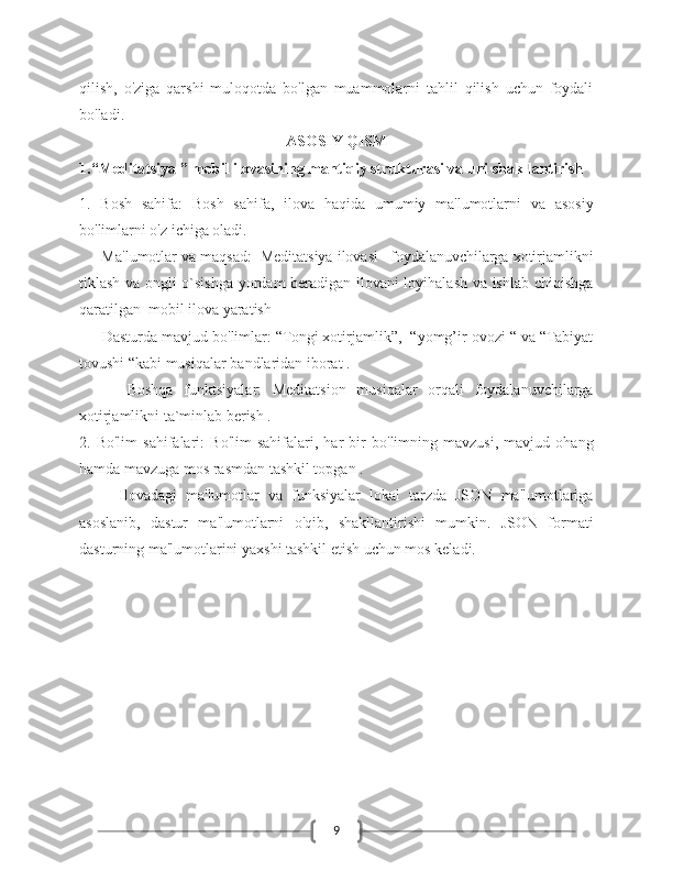 9qilish,   o'ziga   qarshi   muloqotda   bo'lgan   muammolarni   tahlil   qilish   uchun   foydali
bo'ladi. 
ASOSIY QISM
1.“Meditatsiya ” mobil ilovasining mantiqiy strukturasi va uni shakllantirish 
1.   Bosh   sahifa:   Bosh   sahifa,   ilova   haqida   umumiy   ma'lumotlarni   va   asosiy
bo'limlarni o'z ichiga oladi.
   - Ma'lumotlar va maqsad:    Meditatsiya ilovasi –foydalanuvchilarga xotirjamlikni
tiklash va ongli o`sishga yordam  beradigan ilovani loyihalash va ishlab chiqishga
qaratilgan  mobil ilova yaratish 
   - Dasturda mavjud bo'limlar: “Tongi xotirjamlik”,  “yomg’ir ovozi “ va “Tabiyat
tovushi “kabi musiqalar bandlaridan iborat . 
      -   Boshqa   funktsiyalar:   Meditatsion   musiqalar   orqali   foydalanuvchilarga
xotirjamlikni ta`minlab berish .
2.   Bo'lim   sahifalari:   Bo'lim   sahifalari,   har   bir   bo'limning   mavzusi,   mavjud   ohang
hamda mavzuga mos rasmdan tashkil topgan .
Ilovadagi   ma'lumotlar   va   funksiyalar   lokal   tarzda   JSON   ma'lumotlariga
asoslanib,   dastur   ma'lumotlarni   o'qib,   shakllantirishi   mumkin.   JSON   formati
dasturning ma'lumotlarini yaxshi tashkil etish uchun mos keladi.  