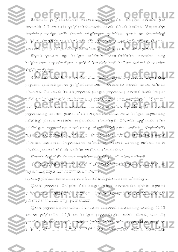 Shtambni   yo‘g‘onlashtirish   maqsadida   undagi   o‘sib   chiqqan   novdalar   yoz
davomida   1-2   marotaba   yo‘g‘onlashtiruvchi   novda   sifatida   kesiladi.   Vegetatsiya
davrining   oxiriga   kelib   shtamb   belgilangan   qalinlikka   yetadi   va   shtambdagi
yo‘g‘onlashtiruvchi   novdalar   kesib   olib   tashlanadi.   Kuzga   kelib   bir   yarusli   shox-
shabbalarga ega bo‘lgan ikki yillik ko‘chatlar bog‘ barpo etish uchun yetiladi.
Siyrak   yarusga   ega   bo‘lgan   ko‘chatlar   shox-shabbalari   novdalar-   ning
bo‘g‘inlararo   joylashtirilgan   3   yoki   4   kurtakda   hosil   bo‘lgan   skeletli   shoxlardan
shakllantiriladi.
Ko‘chatzorlarda   ko‘pchilik   hollarda   kurtak   payvand   yuqorida   payvandtag
poyasini   qoldiradigan   va   yo‘g‘onlashtiruvchi   novdalarsiz   mevali   daraxt   ko‘chati
o‘stiriladi.   Bu   usulda   kurtak   payvand   qilingan   payvandtag   novdasi   kuzda   barglar
to‘kilgandan keyin yoki erta bahorda uyg‘onishdan oldin payvanddan 10-15 sm qol
dirib   yuqori   qismi   qirqib   tashlanadi.   Bu   bahorda   kurtakning   erta   uyg‘onishini   va
payvandning   birinchi   yaxshi   o‘sib   rivojlanishi   uchun   zarur   bo‘lgan   payvandtag
ildizidagi   plastik   moddalar   saqlanishini   ta’minlaydi.   O‘simlik   uyg‘onishi   bilan
qoldirilgan   payvandtag   novdasining   qismi   to‘laligicha   kesiladi.   Keyinchalik
payvand   ikki   marotaba   ko‘miladi,   qo‘shimcha   oziqlantiriladi   va   begona,   yovvoyi
o‘tlardan   tozalanadi.   Payvandlarni   ko‘mishdan   maqsad   ularning   vertikal   holda
o‘sishini, shamol ta’sirida sinib ketmasligini ta’minlashdir.
Shtambidagi o‘sib chiqqan novdalar ikkinchi yili to‘liq kesib olinadi.
Ko‘chatlarning   shtambini   yo‘g‘onlashtiruvchi   novdalarsiz   shakllantirish   va
payvandtag poyasidan qoldirmasdan o‘stirish
iqtisodiy jihatdan samaraliroq va sifatli ko‘chat yetishtirishni ta’minlaydi.
Qishki   payvand.   Ortiqcha   o‘sib   ketgan   bachki   novdalardan   qishda   payvand
qilish   uchun   foydalanish   mumkin.   Qishda   payvand   qilinganda   ko‘chatni
yetishtirish muddati bir yilga qisqaradi.
Qishki payvand qilish uchun ildiz tizimi baquvvat, ildizlarining uzunligi 10-12
sm   va   yo‘g‘onligi   1-1,5   sm   bo‘lgan   payvandtaglar   tanlab   olinadi,   ular   iliq
yerto‘lalarda   saqlanmaydi,   novdalar   (qalamchalar),   ya’ni   payvanddust   yangi   va
yo‘g‘on,   kamida   3-4   kurtagi   bo‘lishi   lozim.   Payvandlash   vaqtida   payvandtag 