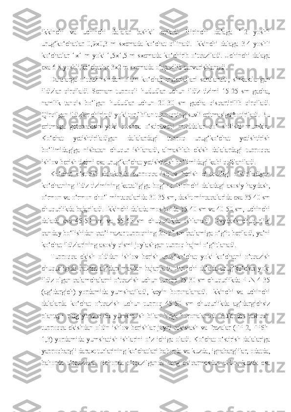 ikkinchi   va   uchinchi   dalalar   tashkil   etiladi.   Birinchi   dalaga   1-2   yoshli
urug‘ko‘chatlar   0,9x0,3   m   sxemada   ko‘chat   qilinadi.   Ikkinchi   dalaga   3-4   yoshli
ko‘chatlar   1x1 m   yoki  1,5x1,5  m  sxemada  ko‘chirib o‘tqaziladi. Uchinchi  dalaga
esa 6-8 yoshli ko‘chatlar 3x2 m sxemada o‘tqazilib parvarishlanadi.
Dalalarga   o‘tqazilishidan   oldin   ko‘chat   materiallari   saralanadi,   shikastlangan
ildizlar   qirqiladi.   Sernam   tuproqli   hududlar   uchun   ildiz   tizimi   15-25   sm   gacha,
namlik   tanqis   bo‘lgan   hududlar   uchun   20-30   sm   gacha   qisqartirilib   qirqiladi.
Qirqilgan ildizlar chirindi yoki torf bilan tuproqning suvli eritmasiga botiriladi. Bu
eritmaga   geteroausin   yoki   boshqa   o‘stiruvchi   moddalar   qo‘   shilishi   mumkin.
Ko‘chat   yetishtiriladigan   dalalardagi   tuproq   urug‘ko‘chat   yetishtirish
bo‘limidagiga   nisbatan   chuqur   ishlanadi,   almashlab   ekish   dalalardagi   tuproqqa
ishlov berish tizimi esa urug‘ko‘chat yetishtirish bo‘limidagi kabi qo‘llaniladi.
Ko‘chat   o‘stirish   dalalarida   tuproqqa   ishlov   berish   chuqurligi   o‘stiriladigan
ko‘chatning ildiz tizimining kattaligiga bog‘liq. Birin chi daladagi asosiy haydash,
o‘rmon va o‘rmon cho‘l mintaqalarida 30-35 sm, dasht mintaqalarida esa 35-40 sm
chuqurlikda bajariladi. Ikkinchi dalada mos holda 35-40 sm va 40-50 sm, uchinchi
dalada   esa   45-50   sm   va   55-60   sm   chuqurlikda   ishlanadi.   Haydash   chuqurligi
qanday bo‘lishidan qat’i nazar tuproqning 20-30 sm qatlamiga o‘g‘it beriladi, ya’ni
ko‘chat ildizlarining asosiy qismi joylashgan tuproq hajmi o‘g‘itlanadi.
Tuproqqa   ekish   oldidan   ishlov   berish   urug‘ko‘chat   yoki   ko‘chatni   o‘tqazish
chuqurligida   qatlam   ag‘darilmasdan   bajariladi.   Birinchi   dalada   urug‘ko‘chat   yoki
ildiz olgan qalamchalarni o‘tqazish uchun tuproq 25-30 sm chuqurlikda PLN-4-35
(ag‘dargich)   yordamida   yumshatiladi,   keyin   boronalanadi.   Ikkinchi   va   uchinchi
dalalarda   ko‘chat   o‘tqazish   uchun   tuproq   45-50   sm   chuqurlikda   ag‘dargichsiz
plantajli   plug   yordamida   yumshatish   bilan   birga   boronalanadi.   Bulardan   tashqari
tuproqqa   ekishdan   oldin   ishlov   berishlar   joyni   tekislash   va   frezalar   (FP-2,   FPSh-
1,3)   yordamida   yumshatish   ishlarini   o‘z   ichiga   oladi.   Ko‘chat   o‘stirish   dalalariga
yaproqbargli daraxt turlarining ko‘chatlari bahorda va kuzda, ignabarglilar, odatda,
bahorda   o‘tqaziladi.   Bahorda   o‘tqazilganda   barg   chiqarmasdan   oldin,   kuzda   esa 